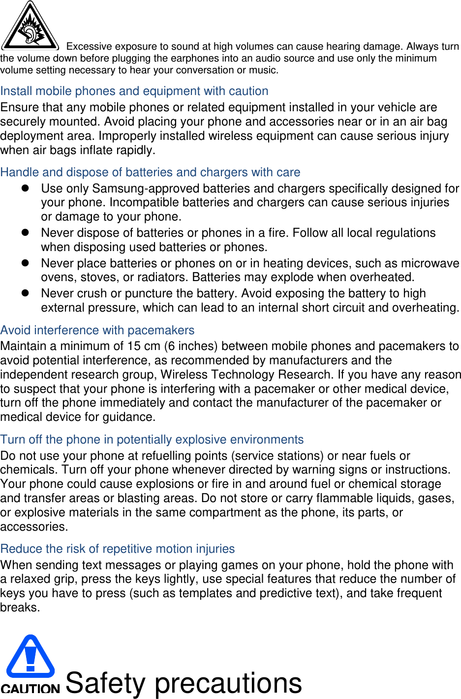  Excessive exposure to sound at high volumes can cause hearing damage. Always turn the volume down before plugging the earphones into an audio source and use only the minimum volume setting necessary to hear your conversation or music. Install mobile phones and equipment with caution Ensure that any mobile phones or related equipment installed in your vehicle are securely mounted. Avoid placing your phone and accessories near or in an air bag deployment area. Improperly installed wireless equipment can cause serious injury when air bags inflate rapidly. Handle and dispose of batteries and chargers with care   Use only Samsung-approved batteries and chargers specifically designed for your phone. Incompatible batteries and chargers can cause serious injuries or damage to your phone.   Never dispose of batteries or phones in a fire. Follow all local regulations when disposing used batteries or phones.   Never place batteries or phones on or in heating devices, such as microwave ovens, stoves, or radiators. Batteries may explode when overheated.   Never crush or puncture the battery. Avoid exposing the battery to high external pressure, which can lead to an internal short circuit and overheating. Avoid interference with pacemakers Maintain a minimum of 15 cm (6 inches) between mobile phones and pacemakers to avoid potential interference, as recommended by manufacturers and the independent research group, Wireless Technology Research. If you have any reason to suspect that your phone is interfering with a pacemaker or other medical device, turn off the phone immediately and contact the manufacturer of the pacemaker or medical device for guidance. Turn off the phone in potentially explosive environments Do not use your phone at refuelling points (service stations) or near fuels or chemicals. Turn off your phone whenever directed by warning signs or instructions. Your phone could cause explosions or fire in and around fuel or chemical storage and transfer areas or blasting areas. Do not store or carry flammable liquids, gases, or explosive materials in the same compartment as the phone, its parts, or accessories. Reduce the risk of repetitive motion injuries When sending text messages or playing games on your phone, hold the phone with a relaxed grip, press the keys lightly, use special features that reduce the number of keys you have to press (such as templates and predictive text), and take frequent breaks.   Safety precautions 