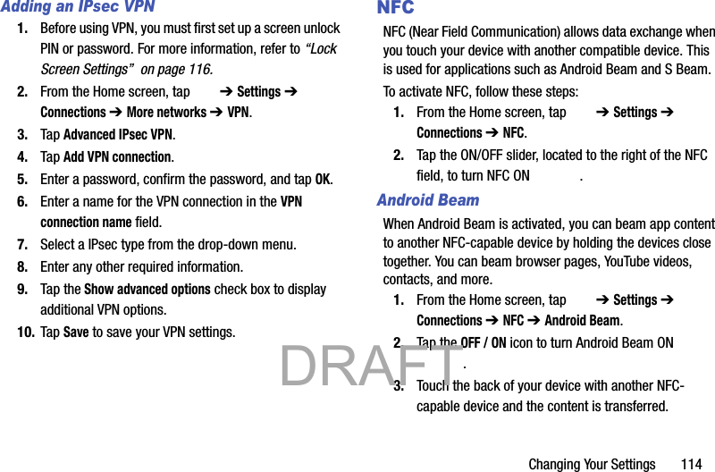 Changing Your Settings       114Adding an IPsec VPN1. Before using VPN, you must first set up a screen unlock PIN or password. For more information, refer to “Lock Screen Settings”  on page 116.2. From the Home screen, tap   ➔ Settings ➔  Connections ➔ More networks ➔ VPN.3. Tap Advanced IPsec VPN.4. Tap Add VPN connection.5. Enter a password, confirm the password, and tap OK.6. Enter a name for the VPN connection in the VPN connection name field.7. Select a IPsec type from the drop-down menu.8. Enter any other required information.9. Tap the Show advanced options check box to display additional VPN options.10. Tap Save to save your VPN settings.NFCNFC (Near Field Communication) allows data exchange when you touch your device with another compatible device. This is used for applications such as Android Beam and S Beam.To activate NFC, follow these steps:1. From the Home screen, tap   ➔ Settings ➔  Connections ➔ NFC.2. Tap the ON/OFF slider, located to the right of the NFC field, to turn NFC ON  . Android BeamWhen Android Beam is activated, you can beam app content to another NFC-capable device by holding the devices close together. You can beam browser pages, YouTube videos, contacts, and more.1. From the Home screen, tap   ➔ Settings ➔  Connections ➔ NFC ➔ Android Beam.2. Tap the OFF / ON icon to turn Android Beam ON .3. Touch the back of your device with another NFC-capable device and the content is transferred.           DRAFT 