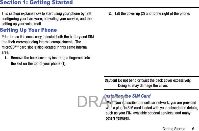Getting Started       6Section 1: Getting StartedThis section explains how to start using your phone by first configuring your hardware, activating your service, and then setting up your voice mail.Setting Up Your PhonePrior to use it is necessary to install both the battery and SIM into their corresponding internal compartments. The microSD™ card slot is also located in this same internal area.1. Remove the back cover by inserting a fingernail into the slot on the top of your phone (1). 2. Lift the cover up (2) and to the right of the phone. Caution! Do not bend or twist the back cover excessively. Doing so may damage the cover.Installing the SIM CardWhen you subscribe to a cellular network, you are provided with a plug-in SIM card loaded with your subscription details, such as your PIN, available optional services, and many others features.           DRAFT 