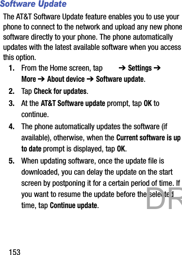 153Software UpdateThe AT&amp;T Software Update feature enables you to use your phone to connect to the network and upload any new phone software directly to your phone. The phone automatically updates with the latest available software when you access this option.1. From the Home screen, tap   ➔ Settings ➔  More ➔ About device ➔ Software update.2. Tap Check for updates.3. At the AT&amp;T Software update prompt, tap OK to continue.4. The phone automatically updates the software (if available), otherwise, when the Current software is up to date prompt is displayed, tap OK.5. When updating software, once the update file is downloaded, you can delay the update on the start screen by postponing it for a certain period of time. If you want to resume the update before the selected time, tap Continue update.           DRAFT 