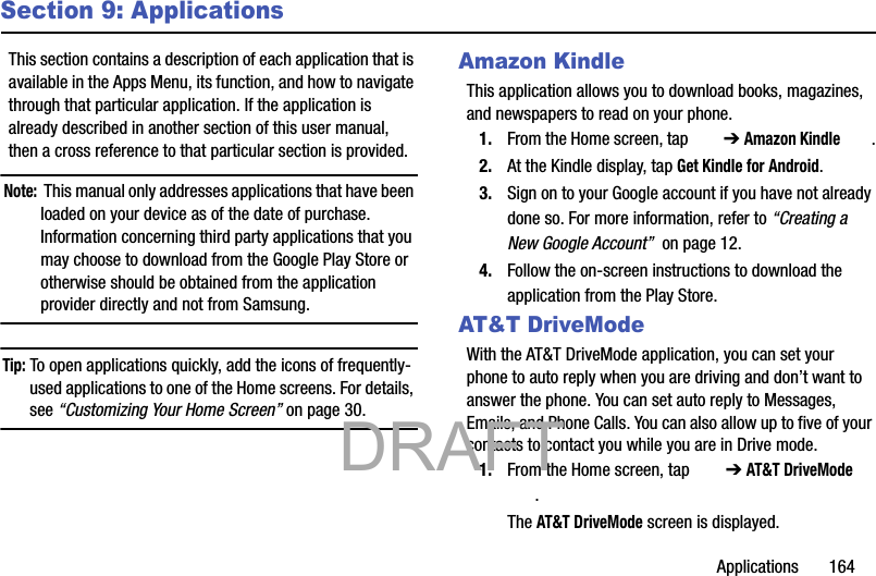 Applications       164Section 9: ApplicationsThis section contains a description of each application that is available in the Apps Menu, its function, and how to navigate through that particular application. If the application is already described in another section of this user manual, then a cross reference to that particular section is provided.Note:  This manual only addresses applications that have been loaded on your device as of the date of purchase. Information concerning third party applications that you may choose to download from the Google Play Store or otherwise should be obtained from the application provider directly and not from Samsung.Tip: To open applications quickly, add the icons of frequently-used applications to one of the Home screens. For details, see “Customizing Your Home Screen” on page 30.Amazon KindleThis application allows you to download books, magazines, and newspapers to read on your phone.1. From the Home screen, tap   ➔ Amazon Kindle .2. At the Kindle display, tap Get Kindle for Android.3. Sign on to your Google account if you have not already done so. For more information, refer to “Creating a New Google Account”  on page 12.4. Follow the on-screen instructions to download the application from the Play Store.AT&amp;T DriveModeWith the AT&amp;T DriveMode application, you can set your phone to auto reply when you are driving and don’t want to answer the phone. You can set auto reply to Messages, Emails, and Phone Calls. You can also allow up to five of your contacts to contact you while you are in Drive mode.1. From the Home screen, tap   ➔ AT&amp;T DriveMode .The AT&amp;T DriveMode screen is displayed.           DRAFT 