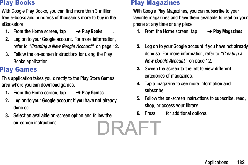 Applications       182Play BooksWith Google Play Books, you can find more than 3 million free e-books and hundreds of thousands more to buy in the eBookstore.1. From the Home screen, tap   ➔ Play Books .2. Log on to your Google account. For more information, refer to “Creating a New Google Account”  on page 12.3. Follow the on-screen instructions for using the Play Books application.Play GamesThis application takes you directly to the Play Store Games area where you can download games.1. From the Home screen, tap   ➔ Play Games .2. Log on to your Google account if you have not already done so.3. Select an available on-screen option and follow the on-screen instructions.Play MagazinesWith Google Play Magazines, you can subscribe to your favorite magazines and have them available to read on your phone at any time or any place.1. From the Home screen, tap   ➔ Play Magazines .2. Log on to your Google account if you have not already done so. For more information, refer to “Creating a New Google Account”  on page 12.3. Sweep the screen to the left to view different categories of magazines.4. Tap a magazine to see more information and subscribe.5. Follow the on-screen instructions to subscribe, read, shop, or access your library.6. Press   for additional options.           DRAFT            DRAFT            DRAFT 