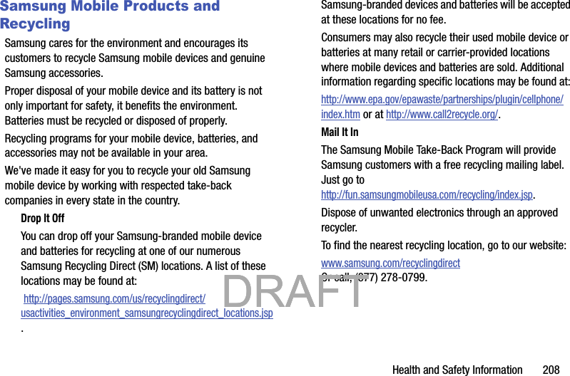 Health and Safety Information       208Samsung Mobile Products and RecyclingSamsung cares for the environment and encourages its customers to recycle Samsung mobile devices and genuine Samsung accessories.Proper disposal of your mobile device and its battery is not only important for safety, it benefits the environment. Batteries must be recycled or disposed of properly.Recycling programs for your mobile device, batteries, and accessories may not be available in your area.We&apos;ve made it easy for you to recycle your old Samsung mobile device by working with respected take-back companies in every state in the country.Drop It OffYou can drop off your Samsung-branded mobile device and batteries for recycling at one of our numerous Samsung Recycling Direct (SM) locations. A list of these locations may be found at: http://pages.samsung.com/us/recyclingdirect/usactivities_environment_samsungrecyclingdirect_locations.jsp.Samsung-branded devices and batteries will be accepted at these locations for no fee.Consumers may also recycle their used mobile device or batteries at many retail or carrier-provided locations where mobile devices and batteries are sold. Additional information regarding specific locations may be found at: http://www.epa.gov/epawaste/partnerships/plugin/cellphone/index.htm or at http://www.call2recycle.org/.Mail It InThe Samsung Mobile Take-Back Program will provide Samsung customers with a free recycling mailing label. Just go tohttp://fun.samsungmobileusa.com/recycling/index.jsp.Dispose of unwanted electronics through an approved recycler.To find the nearest recycling location, go to our website:www.samsung.com/recyclingdirect Or call, (877) 278-0799.           DRAFT            DRAFT            DRAFT 
