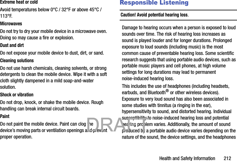 Health and Safety Information       212Extreme heat or coldAvoid temperatures below 0°C / 32°F or above 45°C / 113°F.MicrowavesDo not try to dry your mobile device in a microwave oven. Doing so may cause a fire or explosion.Dust and dirtDo not expose your mobile device to dust, dirt, or sand.Cleaning solutionsDo not use harsh chemicals, cleaning solvents, or strong detergents to clean the mobile device. Wipe it with a soft cloth slightly dampened in a mild soap-and-water solution.Shock or vibrationDo not drop, knock, or shake the mobile device. Rough handling can break internal circuit boards.PaintDo not paint the mobile device. Paint can clog the device’s moving parts or ventilation openings and prevent proper operation.Responsible ListeningCaution! Avoid potential hearing loss.Damage to hearing occurs when a person is exposed to loud sounds over time. The risk of hearing loss increases as sound is played louder and for longer durations. Prolonged exposure to loud sounds (including music) is the most common cause of preventable hearing loss. Some scientific research suggests that using portable audio devices, such as portable music players and cell phones, at high volume settings for long durations may lead to permanent noise-induced hearing loss. This includes the use of headphones (including headsets, earbuds, and Bluetooth® or other wireless devices). Exposure to very loud sound has also been associated in some studies with tinnitus (a ringing in the ear), hypersensitivity to sound, and distorted hearing. Individual susceptibility to noise-induced hearing loss and potential hearing problem varies. Additionally, the amount of sound produced by a portable audio device varies depending on the nature of the sound, the device settings, and the headphones            DRAFT            DRAFT            DRAFT 