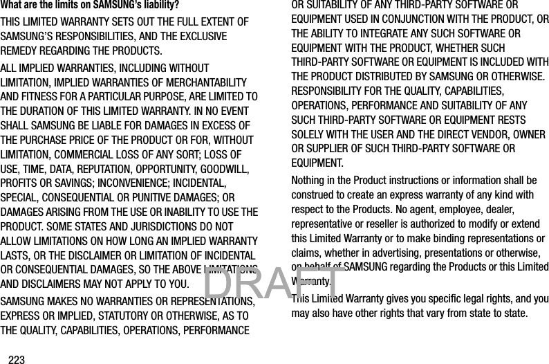 223What are the limits on SAMSUNG’s liability?THIS LIMITED WARRANTY SETS OUT THE FULL EXTENT OF SAMSUNG’S RESPONSIBILITIES, AND THE EXCLUSIVE REMEDY REGARDING THE PRODUCTS. ALL IMPLIED WARRANTIES, INCLUDING WITHOUT LIMITATION, IMPLIED WARRANTIES OF MERCHANTABILITY AND FITNESS FOR A PARTICULAR PURPOSE, ARE LIMITED TO THE DURATION OF THIS LIMITED WARRANTY. IN NO EVENT SHALL SAMSUNG BE LIABLE FOR DAMAGES IN EXCESS OF THE PURCHASE PRICE OF THE PRODUCT OR FOR, WITHOUT LIMITATION, COMMERCIAL LOSS OF ANY SORT; LOSS OF USE, TIME, DATA, REPUTATION, OPPORTUNITY, GOODWILL, PROFITS OR SAVINGS; INCONVENIENCE; INCIDENTAL, SPECIAL, CONSEQUENTIAL OR PUNITIVE DAMAGES; OR DAMAGES ARISING FROM THE USE OR INABILITY TO USE THE PRODUCT. SOME STATES AND JURISDICTIONS DO NOT ALLOW LIMITATIONS ON HOW LONG AN IMPLIED WARRANTY LASTS, OR THE DISCLAIMER OR LIMITATION OF INCIDENTAL OR CONSEQUENTIAL DAMAGES, SO THE ABOVE LIMITATIONS AND DISCLAIMERS MAY NOT APPLY TO YOU.SAMSUNG MAKES NO WARRANTIES OR REPRESENTATIONS, EXPRESS OR IMPLIED, STATUTORY OR OTHERWISE, AS TO THE QUALITY, CAPABILITIES, OPERATIONS, PERFORMANCE OR SUITABILITY OF ANY THIRD-PARTY SOFTWARE OR EQUIPMENT USED IN CONJUNCTION WITH THE PRODUCT, OR THE ABILITY TO INTEGRATE ANY SUCH SOFTWARE OR EQUIPMENT WITH THE PRODUCT, WHETHER SUCH THIRD-PARTY SOFTWARE OR EQUIPMENT IS INCLUDED WITH THE PRODUCT DISTRIBUTED BY SAMSUNG OR OTHERWISE. RESPONSIBILITY FOR THE QUALITY, CAPABILITIES, OPERATIONS, PERFORMANCE AND SUITABILITY OF ANY SUCH THIRD-PARTY SOFTWARE OR EQUIPMENT RESTS SOLELY WITH THE USER AND THE DIRECT VENDOR, OWNER OR SUPPLIER OF SUCH THIRD-PARTY SOFTWARE OR EQUIPMENT.Nothing in the Product instructions or information shall be construed to create an express warranty of any kind with respect to the Products. No agent, employee, dealer, representative or reseller is authorized to modify or extend this Limited Warranty or to make binding representations or claims, whether in advertising, presentations or otherwise, on behalf of SAMSUNG regarding the Products or this Limited Warranty.This Limited Warranty gives you specific legal rights, and you may also have other rights that vary from state to state.           DRAFT            DRAFT            DRAFT 