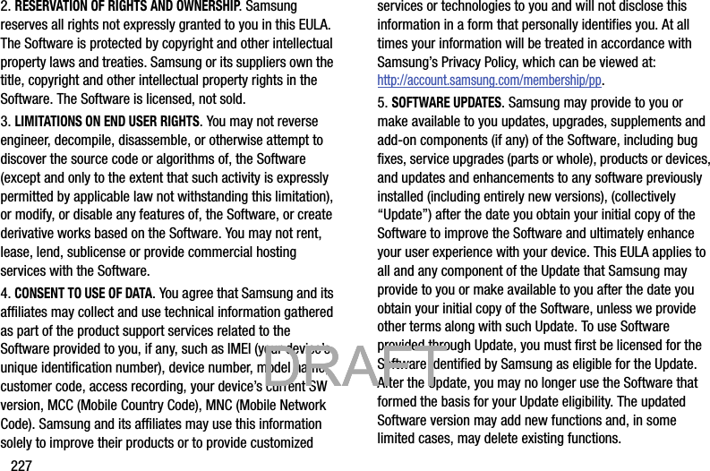 2272. RESERVATION OF RIGHTS AND OWNERSHIP. Samsung reserves all rights not expressly granted to you in this EULA. The Software is protected by copyright and other intellectual property laws and treaties. Samsung or its suppliers own the title, copyright and other intellectual property rights in the Software. The Software is licensed, not sold.3. LIMITATIONS ON END USER RIGHTS. You may not reverse engineer, decompile, disassemble, or otherwise attempt to discover the source code or algorithms of, the Software (except and only to the extent that such activity is expressly permitted by applicable law not withstanding this limitation), or modify, or disable any features of, the Software, or create derivative works based on the Software. You may not rent, lease, lend, sublicense or provide commercial hosting services with the Software.4. CONSENT TO USE OF DATA. You agree that Samsung and its affiliates may collect and use technical information gathered as part of the product support services related to the Software provided to you, if any, such as IMEI (your device’s unique identification number), device number, model name, customer code, access recording, your device’s current SW version, MCC (Mobile Country Code), MNC (Mobile Network Code). Samsung and its affiliates may use this information solely to improve their products or to provide customized services or technologies to you and will not disclose this information in a form that personally identifies you. At all times your information will be treated in accordance with Samsung’s Privacy Policy, which can be viewed at: http://account.samsung.com/membership/pp.5. SOFTWARE UPDATES. Samsung may provide to you or make available to you updates, upgrades, supplements and add-on components (if any) of the Software, including bug fixes, service upgrades (parts or whole), products or devices, and updates and enhancements to any software previously installed (including entirely new versions), (collectively “Update”) after the date you obtain your initial copy of the Software to improve the Software and ultimately enhance your user experience with your device. This EULA applies to all and any component of the Update that Samsung may provide to you or make available to you after the date you obtain your initial copy of the Software, unless we provide other terms along with such Update. To use Software provided through Update, you must first be licensed for the Software identified by Samsung as eligible for the Update. After the Update, you may no longer use the Software that formed the basis for your Update eligibility. The updated Software version may add new functions and, in some limited cases, may delete existing functions.           DRAFT            DRAFT            DRAFT 