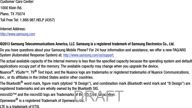 ©2013 Samsung Telecommunications America, LLC. Samsung is a registered trademark of Samsung Electronics Co., Ltd.Do you have questions about your Samsung Mobile Phone? For 24 hour information and assistance, we offer a new FAQ/ARS System (Automated Response System) at: http://www.samsung.com/us/support.The actual available capacity of the internal memory is less than the specified capacity because the operating system and default applications occupy part of the memory. The available capacity may change when you upgrade the device.Nuance®, VSuite™, T9® Text Input, and the Nuance logo are trademarks or registered trademarks of Nuance Communications, Inc., or its affiliates in the United States and/or other countries.The Bluetooth® word mark, figure mark (stylized “B Design”), and combination mark (Bluetooth word mark and “B Design”) are registered trademarks and are wholly owned by the Bluetooth SIG.microSD™ and the microSD logo are Trademarks of the SD Card Association.Openwave® is a registered Trademark of Openwave, Inc.LTE is a trademark of ETSI.Customer Care Center:1000 Klein Rd.Plano, TX 75074Toll Free Tel: 1.888.987.HELP (4357)Internet Address: http://www.samsung.com           DRAFT 