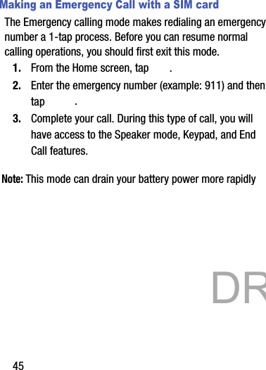 45Making an Emergency Call with a SIM cardThe Emergency calling mode makes redialing an emergency number a 1-tap process. Before you can resume normal calling operations, you should first exit this mode.1. From the Home screen, tap  .2. Enter the emergency number (example: 911) and then tap  .3. Complete your call. During this type of call, you will have access to the Speaker mode, Keypad, and End Call features. Note: This mode can drain your battery power more rapidly            DRAFT 