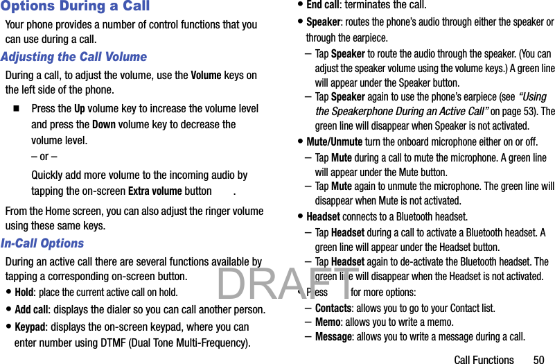 Call Functions       50Options During a CallYour phone provides a number of control functions that you can use during a call.Adjusting the Call VolumeDuring a call, to adjust the volume, use the Volume keys on the left side of the phone.䡲  Press the Up volume key to increase the volume level and press the Down volume key to decrease the volume level.– or –Quickly add more volume to the incoming audio by tapping the on-screen Extra volume button  .From the Home screen, you can also adjust the ringer volume using these same keys.In-Call OptionsDuring an active call there are several functions available by tapping a corresponding on-screen button.• Hold: place the current active call on hold.• Add call: displays the dialer so you can call another person.• Keypad: displays the on-screen keypad, where you can enter number using DTMF (Dual Tone Multi-Frequency).• End call: terminates the call.• Speaker: routes the phone’s audio through either the speaker or through the earpiece.–Tap Speaker to route the audio through the speaker. (You can adjust the speaker volume using the volume keys.) A green line will appear under the Speaker button.–Tap Speaker again to use the phone’s earpiece (see “Using the Speakerphone During an Active Call” on page 53). The green line will disappear when Speaker is not activated.• Mute/Unmute turn the onboard microphone either on or off.–Tap Mute during a call to mute the microphone. A green line will appear under the Mute button.–Tap Mute again to unmute the microphone. The green line will disappear when Mute is not activated.• Headset connects to a Bluetooth headset.–Tap Headset during a call to activate a Bluetooth headset. A green line will appear under the Headset button.–Tap Headset again to de-activate the Bluetooth headset. The green line will disappear when the Headset is not activated.• Press  for more options:–Contacts: allows you to go to your Contact list.–Memo: allows you to write a memo.–Message: allows you to write a message during a call.           DRAFT 