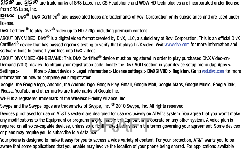  and   are trademarks of SRS Labs, Inc. CS Headphone and WOW HD technologies are incorporated under license from SRS Labs, Inc., DivX®, DivX Certified® and associated logos are trademarks of Rovi Corporation or its subsidiaries and are used under license.DivX Certified® to play DivX® video up to HD 720p, including premium content.ABOUT DIVX VIDEO: DivX® is a digital video format created by DivX, LLC, a subsidiary of Rovi Corporation. This is an official DivX Certified® device that has passed rigorous testing to verify that it plays DivX video. Visit www.divx.com for more information and software tools to convert your files into DivX videos.ABOUT DIVX VIDEO-ON-DEMAND: This DivX Certified® device must be registered in order to play purchased DivX Video-on-Demand (VOD) movies. To obtain your registration code, locate the DivX VOD section in your device setup menu (tap Apps &gt; Settings &gt;  More &gt; About device &gt; Legal information &gt; License settings &gt; DivX® VOD &gt; Register). Go to vod.divx.com for more information on how to complete your registration.Google, the Google logo, Android, the Android logo, Google Play, Gmail, Google Mail, Google Maps, Google Music, Google Talk, Picasa, YouTube and other marks are trademarks of Google Inc.Wi-Fi is a registered trademark of the Wireless Fidelity Alliance, Inc.Swype and the Swype logos are trademarks of Swype, Inc. © 2010 Swype, Inc. All rights reserved.Devices purchased for use on AT&amp;T&apos;s system are designed for use exclusively on AT&amp;T&apos;s system. You agree that you won&apos;t make any modifications to the Equipment or programming to enable the Equipment to operate on any other system. A voice plan is required on all voice-capable devices, unless specifically noted otherwise in the terms governing your agreement. Some devices or plans may require you to subscribe to a data plan.Your phone is designed to make it easy for you to access a wide variety of content. For your protection, AT&amp;T wants you to be aware that some applications that you enable may involve the location of your phone being shared. For applications available            DRAFT 