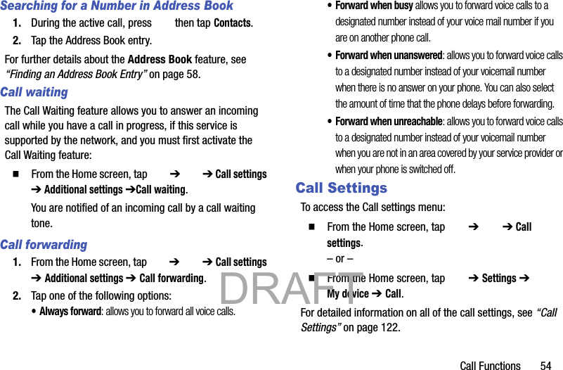 Call Functions       54Searching for a Number in Address Book1. During the active call, press   then tap Contacts.2. Tap the Address Book entry.For further details about the Address Book feature, see “Finding an Address Book Entry” on page 58.Call waitingThe Call Waiting feature allows you to answer an incoming call while you have a call in progress, if this service is supported by the network, and you must first activate the Call Waiting feature:䡲  From the Home screen, tap   ➔  ➔ Call settings ➔ Additional settings ➔Call waiting.You are notified of an incoming call by a call waiting tone.Call forwarding1. From the Home screen, tap   ➔  ➔ Call settings ➔ Additional settings ➔ Call forwarding.2. Tap one of the following options:• Always forward: allows you to forward all voice calls.• Forward when busy allows you to forward voice calls to a designated number instead of your voice mail number if you are on another phone call. • Forward when unanswered: allows you to forward voice calls to a designated number instead of your voicemail number when there is no answer on your phone. You can also select the amount of time that the phone delays before forwarding.• Forward when unreachable: allows you to forward voice calls to a designated number instead of your voicemail number when you are not in an area covered by your service provider or when your phone is switched off.Call SettingsTo access the Call settings menu:䡲  From the Home screen, tap   ➔  ➔ Call settings.– or –䡲  From the Home screen, tap   ➔ Settings ➔  My device ➔ Call.For detailed information on all of the call settings, see “Call Settings” on page 122.           DRAFT 