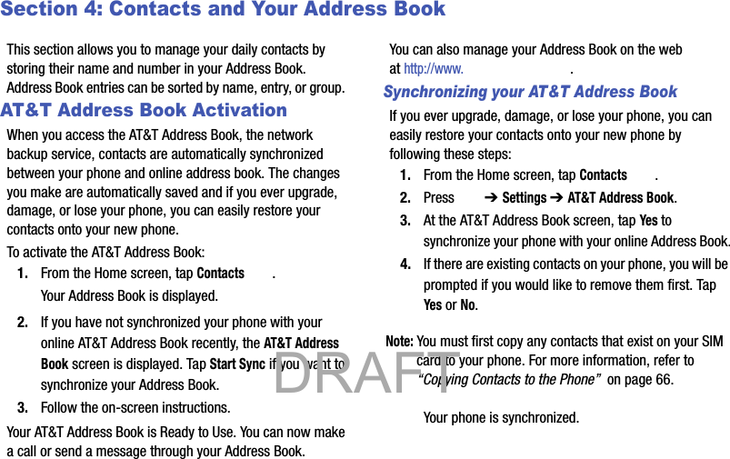 Section 4: Contacts and Your Address BookThis section allows you to manage your daily contacts by storing their name and number in your Address Book. Address Book entries can be sorted by name, entry, or group. AT&amp;T Address Book ActivationWhen you access the AT&amp;T Address Book, the network backup service, contacts are automatically synchronized between your phone and online address book. The changes you make are automatically saved and if you ever upgrade, damage, or lose your phone, you can easily restore your contacts onto your new phone.To activate the AT&amp;T Address Book:1. From the Home screen, tap Contacts .Your Address Book is displayed.2. If you have not synchronized your phone with your online AT&amp;T Address Book recently, the AT&amp;T Address Book screen is displayed. Tap Start Sync if you want to synchronize your Address Book.3. Follow the on-screen instructions.Your AT&amp;T Address Book is Ready to Use. You can now make a call or send a message through your Address Book.You can also manage your Address Book on the web at http://www..Synchronizing your AT&amp;T Address BookIf you ever upgrade, damage, or lose your phone, you can easily restore your contacts onto your new phone by following these steps:1. From the Home screen, tap Contacts .2. Press  ➔ Settings ➔ AT&amp;T Address Book.3. At the AT&amp;T Address Book screen, tap Yes to synchronize your phone with your online Address Book.4. If there are existing contacts on your phone, you will be prompted if you would like to remove them first. Tap Yes or No.Note: You must first copy any contacts that exist on your SIM card to your phone. For more information, refer to “Copying Contacts to the Phone”  on page 66.Your phone is synchronized.           DRAFT 