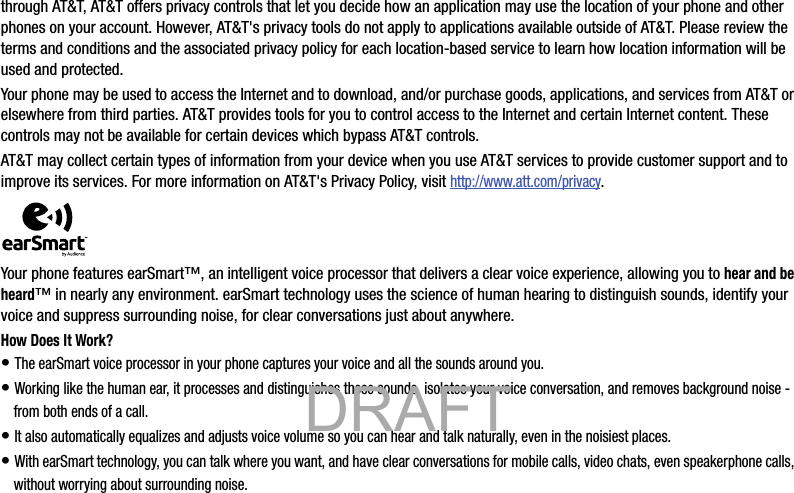 through AT&amp;T, AT&amp;T offers privacy controls that let you decide how an application may use the location of your phone and other phones on your account. However, AT&amp;T&apos;s privacy tools do not apply to applications available outside of AT&amp;T. Please review the terms and conditions and the associated privacy policy for each location-based service to learn how location information will be used and protected.Your phone may be used to access the Internet and to download, and/or purchase goods, applications, and services from AT&amp;T or elsewhere from third parties. AT&amp;T provides tools for you to control access to the Internet and certain Internet content. These controls may not be available for certain devices which bypass AT&amp;T controls.AT&amp;T may collect certain types of information from your device when you use AT&amp;T services to provide customer support and to improve its services. For more information on AT&amp;T&apos;s Privacy Policy, visit http://www.att.com/privacy. Your phone features earSmart™, an intelligent voice processor that delivers a clear voice experience, allowing you to hear and be heard™ in nearly any environment. earSmart technology uses the science of human hearing to distinguish sounds, identify your voice and suppress surrounding noise, for clear conversations just about anywhere.How Does It Work?• The earSmart voice processor in your phone captures your voice and all the sounds around you.• Working like the human ear, it processes and distinguishes these sounds, isolates your voice conversation, and removes background noise - from both ends of a call.• It also automatically equalizes and adjusts voice volume so you can hear and talk naturally, even in the noisiest places.• With earSmart technology, you can talk where you want, and have clear conversations for mobile calls, video chats, even speakerphone calls, without worrying about surrounding noise.            DRAFT 