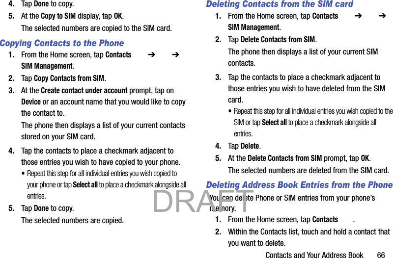 Contacts and Your Address Book       664. Tap Done to copy.5. At the Copy to SIM display, tap OK.The selected numbers are copied to the SIM card. Copying Contacts to the Phone1. From the Home screen, tap Contacts  ➔   ➔ SIM Management.2. Tap Copy Contacts from SIM.3. At the Create contact under account prompt, tap on Device or an account name that you would like to copy the contact to.The phone then displays a list of your current contacts stored on your SIM card.4. Tap the contacts to place a checkmark adjacent to those entries you wish to have copied to your phone. •Repeat this step for all individual entries you wish copied to your phone or tap Select all to place a checkmark alongside all entries.5. Tap Done to copy.The selected numbers are copied. Deleting Contacts from the SIM card1. From the Home screen, tap Contacts  ➔   ➔ SIM Management.2. Tap Delete Contacts from SIM.The phone then displays a list of your current SIM contacts.3. Tap the contacts to place a checkmark adjacent to those entries you wish to have deleted from the SIM card. •Repeat this step for all individual entries you wish copied to the SIM or tap Select all to place a checkmark alongside all entries.4. Tap Delete.5. At the Delete Contacts from SIM prompt, tap OK.The selected numbers are deleted from the SIM card.Deleting Address Book Entries from the PhoneYou can delete Phone or SIM entries from your phone’s memory.1. From the Home screen, tap Contacts .2. Within the Contacts list, touch and hold a contact that you want to delete.           DRAFT 