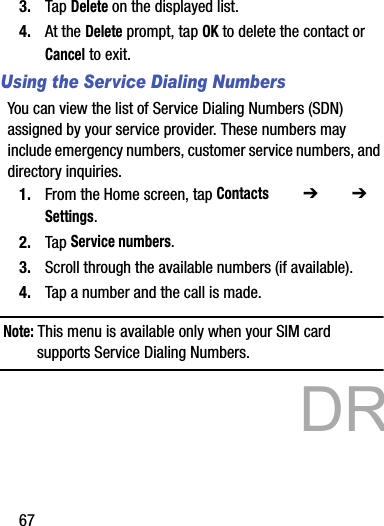 673. Tap Delete on the displayed list.4. At the Delete prompt, tap OK to delete the contact or Cancel to exit.Using the Service Dialing NumbersYou can view the list of Service Dialing Numbers (SDN) assigned by your service provider. These numbers may include emergency numbers, customer service numbers, and directory inquiries.1. From the Home screen, tap Contacts  ➔   ➔ Settings.2. Tap Service numbers.3. Scroll through the available numbers (if available).4. Tap a number and the call is made.Note: This menu is available only when your SIM card supports Service Dialing Numbers.           DRAFT 