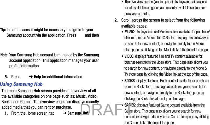 Tip: In some cases it might be necessary to sign in to your Samsung account via the application. Press   and then Note: Your Samsung Hub account is managed by the Samsung account application. This application manages your user profile information.5. Press  ➔ Help for additional information.Using Samsung HubThe main Samsung Hub screen provides an overview of all the available categories on one page such as: Music, Video, Books, and Games. The overview page also displays recently added media that you can rent or purchase.1. From the Home screen, tap   ➔ Samsung Hub . •The Overview screen (landing page) displays an main access for all available categories and recently available content for purchase or rental.2. Scroll across the screen to select from the following available pages:•MUSIC: displays featured Music content available for purchase/stream from the Music store &amp; Radio. This page also allows you to search for new content, or navigate directly to the Music store page by clicking on the Music link at the top of the page. •VIDEO: displays featured film and TV content available for purchase/rent from the video store. This page also allows you to search for new content, or navigate directly to the Movie &amp; TV store page by clicking the Video link at the top of the page.• BOOKS: displays featured Book content available for purchase from the Book store. This page also allows you to search for new content, or navigate directly to the Book store page by clicking the Books link at the top of the page.•GAMES: displays featured Game content available from the Game store. This page also allows you to search for new content, or navigate directly to the Game store page by clicking the Games link a the top of the page.           DRAFT 