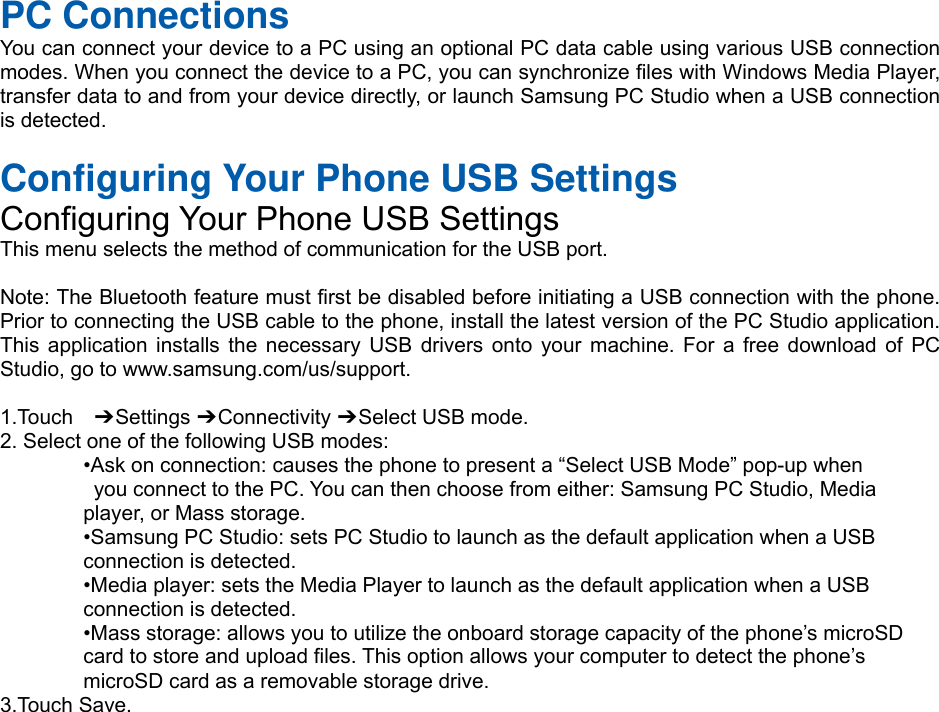 PC Connections You can connect your device to a PC using an optional PC data cable using various USB connection modes. When you connect the device to a PC, you can synchronize files with Windows Media Player, transfer data to and from your device directly, or launch Samsung PC Studio when a USB connection is detected. Configuring Your Phone USB Settings Configuring Your Phone USB Settings This menu selects the method of communication for the USB port. Note: The Bluetooth feature must first be disabled before initiating a USB connection with the phone. Prior to connecting the USB cable to the phone, install the latest version of the PC Studio application. This application installs the necessary USB drivers onto your machine. For a free download of PC Studio, go to www.samsung.com/us/support. 1.Touch  ➔ Settings ➔ Connectivity ➔ Select USB mode. 2. Select one of the following USB modes:•Ask on connection: causes the phone to present a “Select USB Mode” pop-up whenyou connect to the PC. You can then choose from either: Samsung PC Studio, Mediaplayer, or Mass storage. •Samsung PC Studio: sets PC Studio to launch as the default application when a USBconnection is detected. •Media player: sets the Media Player to launch as the default application when a USBconnection is detected. •Mass storage: allows you to utilize the onboard storage capacity of the phone’s microSDcard to store and upload files. This option allows your computer to detect the phone’s microSD card as a removable storage drive. 3.Touch Save. 