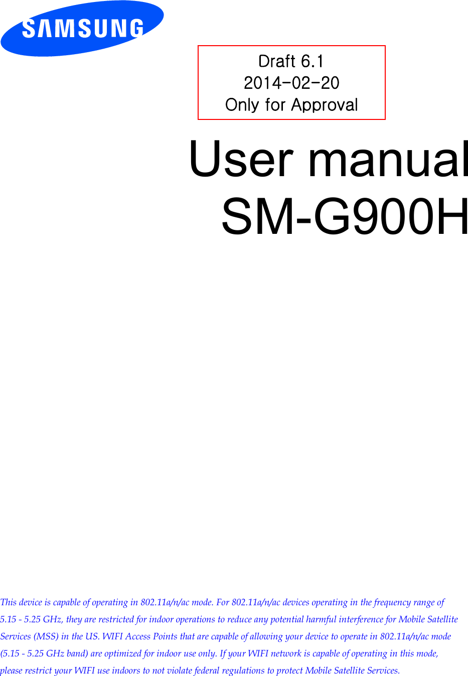 User manual SM-G900H This device is capable of operating in 802.11a/n/ac mode. For 802.11a/n/ac devices operating in the frequency range of 5.15 - 5.25 GHz, they are restricted for indoor operations to reduce any potential harmful interference for Mobile Satellite Services (MSS) in the US. WIFI Access Points that are capable of allowing your device to operate in 802.11a/n/ac mode (5.15 - 5.25 GHz band) are optimized for indoor use only. If your WIFI network is capable of operating in this mode, please restrict your WIFI use indoors to not violate federal regulations to protect Mobile Satellite Services.Draft 6.1 2014-02-20 Only for Approval 