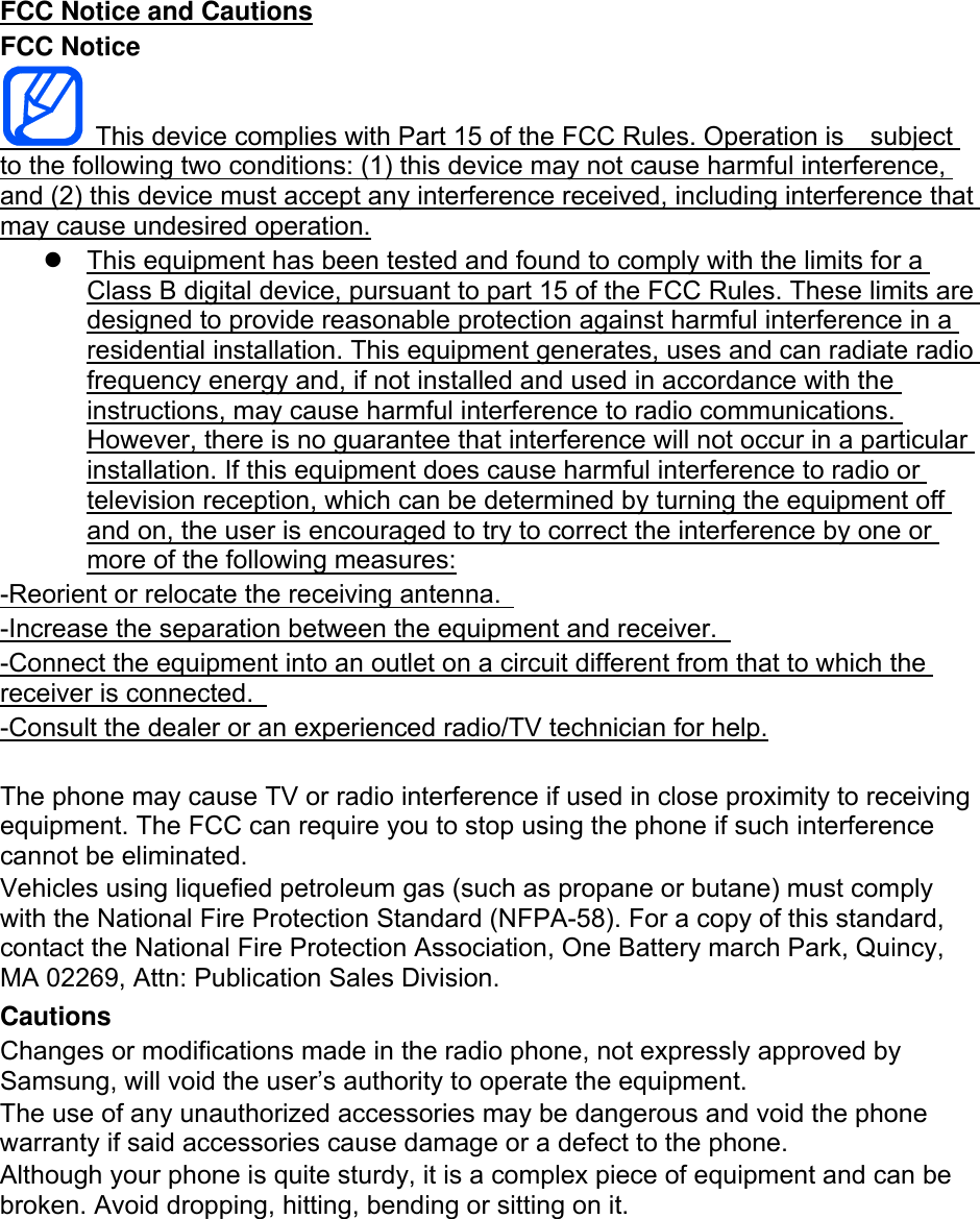 FCC Notice and Cautions FCC Notice   This device complies with Part 15 of the FCC Rules. Operation is    subject to the following two conditions: (1) this device may not cause harmful interference, and (2) this device must accept any interference received, including interference that may cause undesired operation.   This equipment has been tested and found to comply with the limits for a Class B digital device, pursuant to part 15 of the FCC Rules. These limits are designed to provide reasonable protection against harmful interference in a residential installation. This equipment generates, uses and can radiate radio frequency energy and, if not installed and used in accordance with the instructions, may cause harmful interference to radio communications. However, there is no guarantee that interference will not occur in a particular installation. If this equipment does cause harmful interference to radio or television reception, which can be determined by turning the equipment off and on, the user is encouraged to try to correct the interference by one or more of the following measures: -Reorient or relocate the receiving antenna.   -Increase the separation between the equipment and receiver.   -Connect the equipment into an outlet on a circuit different from that to which the receiver is connected.   -Consult the dealer or an experienced radio/TV technician for help.  The phone may cause TV or radio interference if used in close proximity to receiving equipment. The FCC can require you to stop using the phone if such interference cannot be eliminated. Vehicles using liquefied petroleum gas (such as propane or butane) must comply with the National Fire Protection Standard (NFPA-58). For a copy of this standard, contact the National Fire Protection Association, One Battery march Park, Quincy, MA 02269, Attn: Publication Sales Division. Cautions Changes or modifications made in the radio phone, not expressly approved by Samsung, will void the user’s authority to operate the equipment. The use of any unauthorized accessories may be dangerous and void the phone warranty if said accessories cause damage or a defect to the phone. Although your phone is quite sturdy, it is a complex piece of equipment and can be broken. Avoid dropping, hitting, bending or sitting on it.        