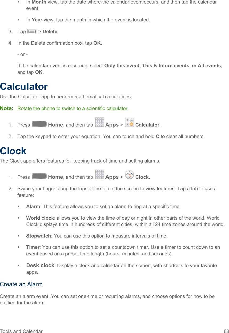  In Month view, tap the date where the calendar event occurs, and then tap the calendar event.  In Year view, tap the month in which the event is located. 3.  Tap   &gt; Delete.  4. In the Delete confirmation box, tap OK. - or - If the calendar event is recurring, select Only this event, This &amp; future events, or All events, and tap OK. Calculator Use the Calculator app to perform mathematical calculations. Note: Rotate the phone to switch to a scientific calculator. 1. Press   Home, and then tap   Apps &gt;   Calculator. 2. Tap the keypad to enter your equation. You can touch and hold C to clear all numbers. Clock The Clock app offers features for keeping track of time and setting alarms.  Press   Home, and then tap   Apps &gt;   Clock. 1. Swipe your finger along the taps at the top of the screen to view features. Tap a tab to use a 2.feature:  Alarm: This feature allows you to set an alarm to ring at a specific time.  World clock: allows you to view the time of day or night in other parts of the world. World Clock displays time in hundreds of different cities, within all 24 time zones around the world.  Stopwatch: You can use this option to measure intervals of time.  Timer: You can use this option to set a countdown timer. Use a timer to count down to an event based on a preset time length (hours, minutes, and seconds).  Desk clock: Display a clock and calendar on the screen, with shortcuts to your favorite apps. Create an Alarm Create an alarm event. You can set one-time or recurring alarms, and choose options for how to be notified for the alarm. Tools and Calendar 88   