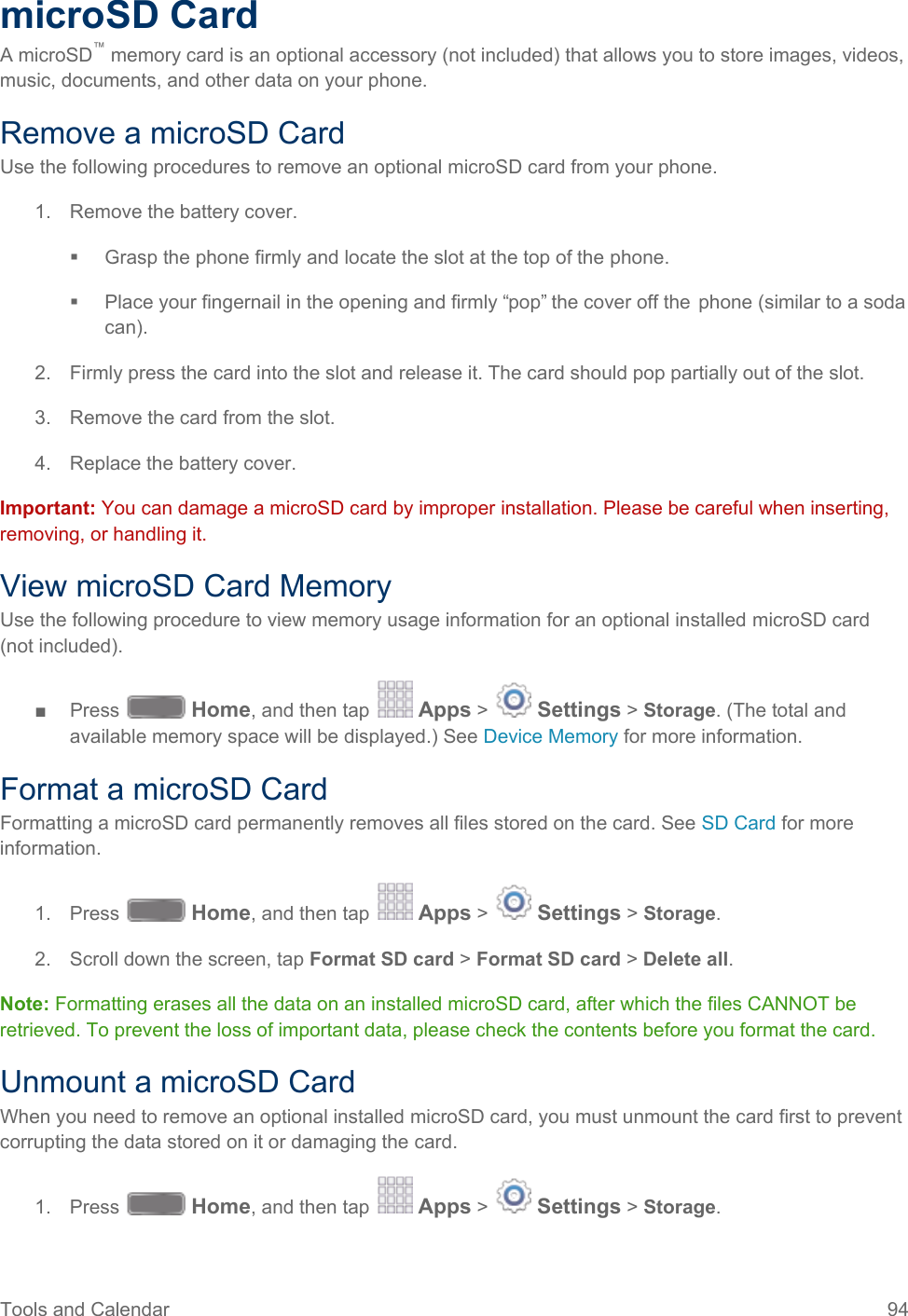  microSD Card A microSD™ memory card is an optional accessory (not included) that allows you to store images, videos, music, documents, and other data on your phone. Remove a microSD Card Use the following procedures to remove an optional microSD card from your phone. 1. Remove the battery cover.  Grasp the phone firmly and locate the slot at the top of the phone.  Place your fingernail in the opening and firmly “pop” the cover off the  phone (similar to a soda can). 2. Firmly press the card into the slot and release it. The card should pop partially out of the slot. 3. Remove the card from the slot. 4. Replace the battery cover. Important: You can damage a microSD card by improper installation. Please be careful when inserting, removing, or handling it. View microSD Card Memory Use the following procedure to view memory usage information for an optional installed microSD card (not included).  ■  Press   Home, and then tap   Apps &gt;   Settings &gt; Storage. (The total and available memory space will be displayed.) See Device Memory for more information. Format a microSD Card Formatting a microSD card permanently removes all files stored on the card. See SD Card for more information. 1. Press   Home, and then tap   Apps &gt;   Settings &gt; Storage. 2. Scroll down the screen, tap Format SD card &gt; Format SD card &gt; Delete all. Note: Formatting erases all the data on an installed microSD card, after which the files CANNOT be retrieved. To prevent the loss of important data, please check the contents before you format the card. Unmount a microSD Card When you need to remove an optional installed microSD card, you must unmount the card first to prevent corrupting the data stored on it or damaging the card. 1. Press   Home, and then tap   Apps &gt;   Settings &gt; Storage. Tools and Calendar 94   