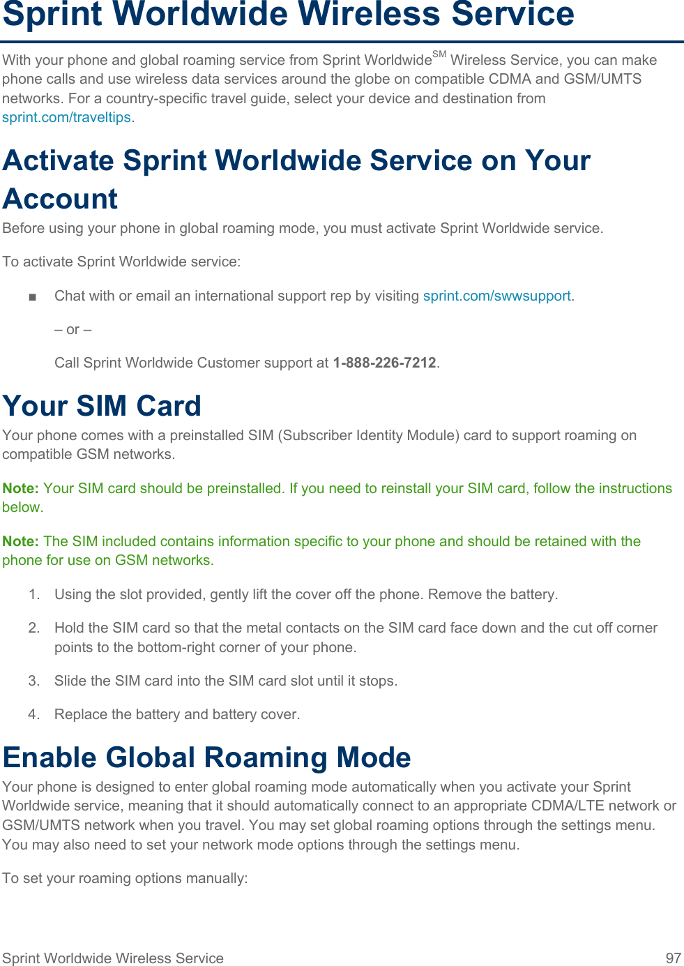  Sprint Worldwide Wireless Service With your phone and global roaming service from Sprint WorldwideSM Wireless Service, you can make phone calls and use wireless data services around the globe on compatible CDMA and GSM/UMTS networks. For a country-specific travel guide, select your device and destination from sprint.com/traveltips. Activate Sprint Worldwide Service on Your Account  Before using your phone in global roaming mode, you must activate Sprint Worldwide service.  To activate Sprint Worldwide service: ■  Chat with or email an international support rep by visiting sprint.com/swwsupport. – or – Call Sprint Worldwide Customer support at 1-888-226-7212.  Your SIM Card Your phone comes with a preinstalled SIM (Subscriber Identity Module) card to support roaming on compatible GSM networks. Note: Your SIM card should be preinstalled. If you need to reinstall your SIM card, follow the instructions below.  Note: The SIM included contains information specific to your phone and should be retained with the phone for use on GSM networks. 1. Using the slot provided, gently lift the cover off the phone. Remove the battery. 2. Hold the SIM card so that the metal contacts on the SIM card face down and the cut off corner points to the bottom-right corner of your phone. 3. Slide the SIM card into the SIM card slot until it stops. 4. Replace the battery and battery cover.  Enable Global Roaming Mode Your phone is designed to enter global roaming mode automatically when you activate your Sprint Worldwide service, meaning that it should automatically connect to an appropriate CDMA/LTE network or GSM/UMTS network when you travel. You may set global roaming options through the settings menu. You may also need to set your network mode options through the settings menu. To set your roaming options manually: Sprint Worldwide Wireless Service 97   