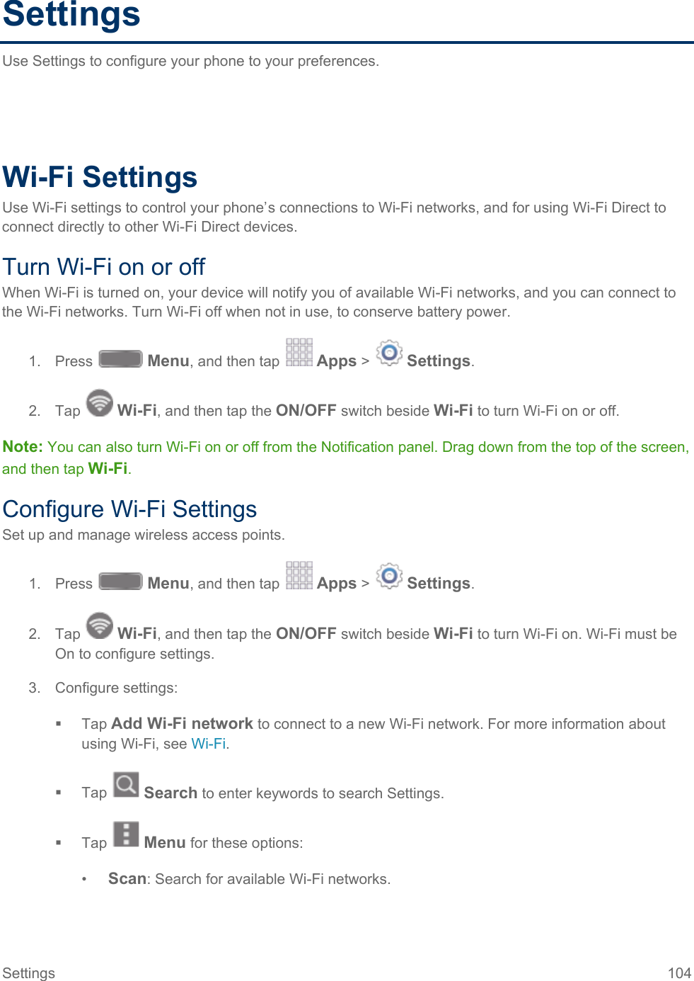  Settings Use Settings to configure your phone to your preferences.        Wi-Fi Settings Use Wi-Fi settings to control your phone’s connections to Wi-Fi networks, and for using Wi-Fi Direct to connect directly to other Wi-Fi Direct devices. Turn Wi-Fi on or off When Wi-Fi is turned on, your device will notify you of available Wi-Fi networks, and you can connect to the Wi-Fi networks. Turn Wi-Fi off when not in use, to conserve battery power. 1. Press   Menu, and then tap   Apps &gt;   Settings.  2. Tap   Wi-Fi, and then tap the ON/OFF switch beside Wi-Fi to turn Wi-Fi on or off. Note: You can also turn Wi-Fi on or off from the Notification panel. Drag down from the top of the screen, and then tap Wi-Fi. Configure Wi-Fi Settings Set up and manage wireless access points. 1. Press   Menu, and then tap   Apps &gt;   Settings.  2. Tap   Wi-Fi, and then tap the ON/OFF switch beside Wi-Fi to turn Wi-Fi on. Wi-Fi must be On to configure settings. 3. Configure settings:  Tap Add Wi-Fi network to connect to a new Wi-Fi network. For more information about using Wi-Fi, see Wi-Fi.  Tap   Search to enter keywords to search Settings.  Tap   Menu for these options: •  Scan: Search for available Wi-Fi networks. Settings 104   