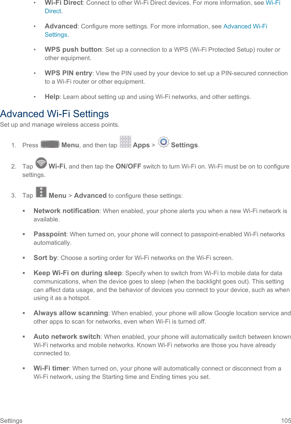  •  Wi-Fi Direct: Connect to other Wi-Fi Direct devices. For more information, see Wi-Fi Direct. •  Advanced: Configure more settings. For more information, see Advanced Wi-Fi Settings. •  WPS push button: Set up a connection to a WPS (Wi-Fi Protected Setup) router or other equipment. •  WPS PIN entry: View the PIN used by your device to set up a PIN-secured connection to a Wi-Fi router or other equipment. •  Help: Learn about setting up and using Wi-Fi networks, and other settings. Advanced Wi-Fi Settings Set up and manage wireless access points. 1. Press   Menu, and then tap   Apps &gt;   Settings.  2. Tap   Wi-Fi, and then tap the ON/OFF switch to turn Wi-Fi on. Wi-Fi must be on to configure settings. 3. Tap   Menu &gt; Advanced to configure these settings:  Network notification: When enabled, your phone alerts you when a new Wi-Fi network is available.  Passpoint: When turned on, your phone will connect to passpoint-enabled Wi-Fi networks automatically.  Sort by: Choose a sorting order for Wi-Fi networks on the Wi-Fi screen.  Keep Wi-Fi on during sleep: Specify when to switch from Wi-Fi to mobile data for data communications, when the device goes to sleep (when the backlight goes out). This setting can affect data usage, and the behavior of devices you connect to your device, such as when using it as a hotspot.  Always allow scanning: When enabled, your phone will allow Google location service and other apps to scan for networks, even when Wi-Fi is turned off.  Auto network switch: When enabled, your phone will automatically switch between known Wi-Fi networks and mobile networks. Known Wi-Fi networks are those you have already connected to.  Wi-Fi timer: When turned on, your phone will automatically connect or disconnect from a Wi-Fi network, using the Starting time and Ending times you set. Settings 105   