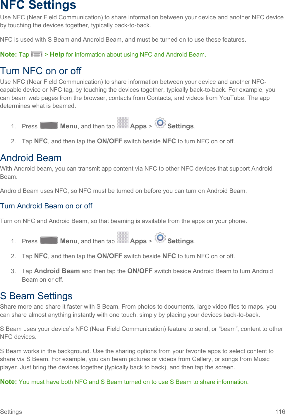  NFC Settings Use NFC (Near Field Communication) to share information between your device and another NFC device by touching the devices together, typically back-to-back. NFC is used with S Beam and Android Beam, and must be turned on to use these features. Note: Tap   &gt; Help for information about using NFC and Android Beam. Turn NFC on or off Use NFC (Near Field Communication) to share information between your device and another NFC-capable device or NFC tag, by touching the devices together, typically back-to-back. For example, you can beam web pages from the browser, contacts from Contacts, and videos from YouTube. The app determines what is beamed. 1. Press   Menu, and then tap   Apps &gt;   Settings.  2. Tap NFC, and then tap the ON/OFF switch beside NFC to turn NFC on or off. Android Beam With Android beam, you can transmit app content via NFC to other NFC devices that support Android Beam. Android Beam uses NFC, so NFC must be turned on before you can turn on Android Beam. Turn Android Beam on or off Turn on NFC and Android Beam, so that beaming is available from the apps on your phone. 1. Press   Menu, and then tap   Apps &gt;   Settings.  2. Tap NFC, and then tap the ON/OFF switch beside NFC to turn NFC on or off.  3. Tap Android Beam and then tap the ON/OFF switch beside Android Beam to turn Android Beam on or off. S Beam Settings Share more and share it faster with S Beam. From photos to documents, large video files to maps, you can share almost anything instantly with one touch, simply by placing your devices back-to-back. S Beam uses your device’s NFC (Near Field Communication) feature to send, or “beam”, content to other NFC devices. S Beam works in the background. Use the sharing options from your favorite apps to select content to share via S Beam. For example, you can beam pictures or videos from Gallery, or songs from Music player. Just bring the devices together (typically back to back), and then tap the screen. Note: You must have both NFC and S Beam turned on to use S Beam to share information. Settings 116   