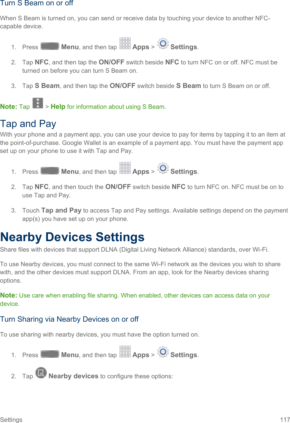  Turn S Beam on or off When S Beam is turned on, you can send or receive data by touching your device to another NFC-capable device. 1. Press   Menu, and then tap   Apps &gt;   Settings.  2. Tap NFC, and then tap the ON/OFF switch beside NFC to turn NFC on or off. NFC must be turned on before you can turn S Beam on. 3. Tap S Beam, and then tap the ON/OFF switch beside S Beam to turn S Beam on or off.  Note: Tap   &gt; Help for information about using S Beam. Tap and Pay With your phone and a payment app, you can use your device to pay for items by tapping it to an item at the point-of-purchase. Google Wallet is an example of a payment app. You must have the payment app set up on your phone to use it with Tap and Pay. 1. Press   Menu, and then tap   Apps &gt;   Settings.  2.  Tap NFC, and then touch the ON/OFF switch beside NFC to turn NFC on. NFC must be on to use Tap and Pay. 3. Touch Tap and Pay to access Tap and Pay settings. Available settings depend on the payment app(s) you have set up on your phone. Nearby Devices Settings Share files with devices that support DLNA (Digital Living Network Alliance) standards, over Wi-Fi.  To use Nearby devices, you must connect to the same Wi-Fi network as the devices you wish to share with, and the other devices must support DLNA. From an app, look for the Nearby devices sharing options. Note: Use care when enabling file sharing. When enabled, other devices can access data on your device. Turn Sharing via Nearby Devices on or off To use sharing with nearby devices, you must have the option turned on. 1. Press   Menu, and then tap   Apps &gt;   Settings.  2.  Tap   Nearby devices to configure these options: Settings 117   