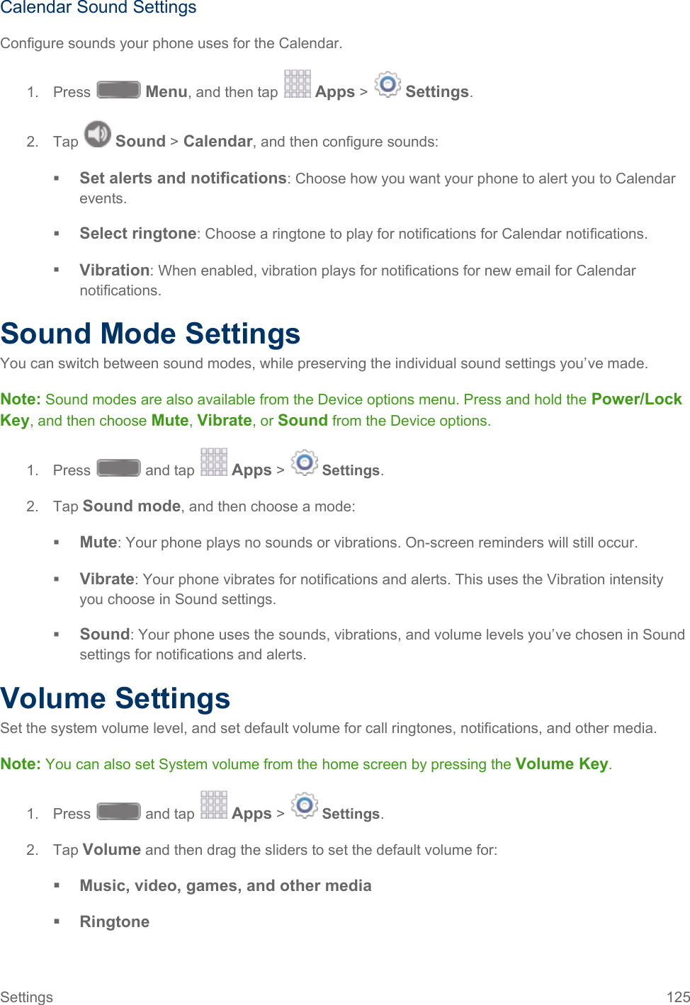  Calendar Sound Settings Configure sounds your phone uses for the Calendar. 1. Press   Menu, and then tap   Apps &gt;   Settings.  2. Tap   Sound &gt; Calendar, and then configure sounds:  Set alerts and notifications: Choose how you want your phone to alert you to Calendar events.  Select ringtone: Choose a ringtone to play for notifications for Calendar notifications.  Vibration: When enabled, vibration plays for notifications for new email for Calendar notifications. Sound Mode Settings You can switch between sound modes, while preserving the individual sound settings you’ve made. Note: Sound modes are also available from the Device options menu. Press and hold the Power/Lock Key, and then choose Mute, Vibrate, or Sound from the Device options. 1. Press   and tap   Apps &gt;   Settings.  2. Tap Sound mode, and then choose a mode:  Mute: Your phone plays no sounds or vibrations. On-screen reminders will still occur.  Vibrate: Your phone vibrates for notifications and alerts. This uses the Vibration intensity you choose in Sound settings.  Sound: Your phone uses the sounds, vibrations, and volume levels you’ve chosen in Sound settings for notifications and alerts. Volume Settings Set the system volume level, and set default volume for call ringtones, notifications, and other media. Note: You can also set System volume from the home screen by pressing the Volume Key. 1. Press   and tap   Apps &gt;   Settings.  2. Tap Volume and then drag the sliders to set the default volume for:  Music, video, games, and other media  Ringtone Settings 125   
