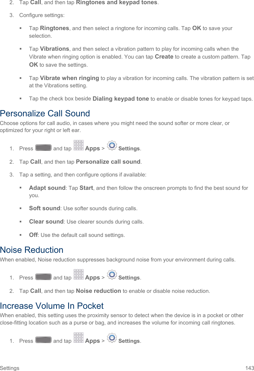  2.  Tap Call, and then tap Ringtones and keypad tones. 3. Configure settings:  Tap Ringtones, and then select a ringtone for incoming calls. Tap OK to save your selection.  Tap Vibrations, and then select a vibration pattern to play for incoming calls when the Vibrate when ringing option is enabled. You can tap Create to create a custom pattern. Tap OK to save the settings.  Tap Vibrate when ringing to play a vibration for incoming calls. The vibration pattern is set at the Vibrations setting.  Tap the check box beside Dialing keypad tone to enable or disable tones for keypad taps. Personalize Call Sound Choose options for call audio, in cases where you might need the sound softer or more clear, or optimized for your right or left ear. 1. Press   and tap   Apps &gt;   Settings.  2.  Tap Call, and then tap Personalize call sound. 3. Tap a setting, and then configure options if available:  Adapt sound: Tap Start, and then follow the onscreen prompts to find the best sound for you.  Soft sound: Use softer sounds during calls.  Clear sound: Use clearer sounds during calls.  Off: Use the default call sound settings. Noise Reduction When enabled, Noise reduction suppresses background noise from your environment during calls. 1. Press   and tap   Apps &gt;   Settings.  2.  Tap Call, and then tap Noise reduction to enable or disable noise reduction. Increase Volume In Pocket When enabled, this setting uses the proximity sensor to detect when the device is in a pocket or other close-fitting location such as a purse or bag, and increases the volume for incoming call ringtones. 1. Press   and tap   Apps &gt;   Settings.  Settings 143   