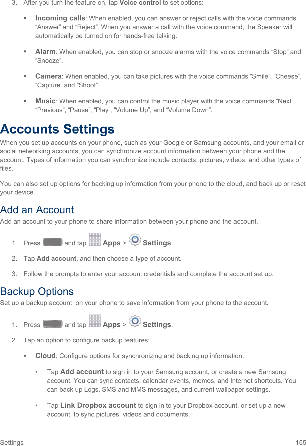  3. After you turn the feature on, tap Voice control to set options:  Incoming calls: When enabled, you can answer or reject calls with the voice commands “Answer” and “Reject”. When you answer a call with the voice command, the Speaker will automatically be turned on for hands-free talking.  Alarm: When enabled, you can stop or snooze alarms with the voice commands “Stop” and “Snooze”.  Camera: When enabled, you can take pictures with the voice commands “Smile”, “Cheese”, “Capture” and “Shoot”.   Music: When enabled, you can control the music player with the voice commands “Next”, “Previous”, “Pause”, “Play”, “Volume Up”, and “Volume Down”.  Accounts Settings When you set up accounts on your phone, such as your Google or Samsung accounts, and your email or social networking accounts, you can synchronize account information between your phone and the account. Types of information you can synchronize include contacts, pictures, videos, and other types of files. You can also set up options for backing up information from your phone to the cloud, and back up or reset your device. Add an Account Add an account to your phone to share information between your phone and the account. 1. Press   and tap   Apps &gt;   Settings.  2. Tap Add account, and then choose a type of account. 3. Follow the prompts to enter your account credentials and complete the account set up. Backup Options Set up a backup account  on your phone to save information from your phone to the account. 1. Press   and tap   Apps &gt;   Settings.  2. Tap an option to configure backup features:  Cloud: Configure options for synchronizing and backing up information.  •  Tap Add account to sign in to your Samsung account, or create a new Samsung account. You can sync contacts, calendar events, memos, and Internet shortcuts. You can back up Logs, SMS and MMS messages, and current wallpaper settings. •  Tap Link Dropbox account to sign in to your Dropbox account, or set up a new account, to sync pictures, videos and documents. Settings 155   