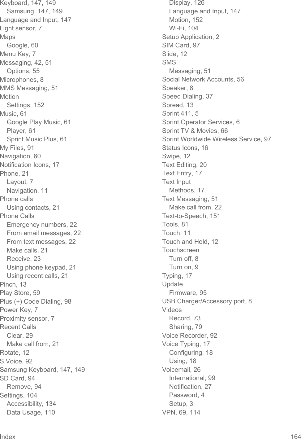  Keyboard, 147, 149 Samsung, 147, 149 Language and Input, 147 Light sensor, 7 Maps Google, 60 Menu Key, 7 Messaging, 42, 51 Options, 55 Microphones, 8 MMS Messaging, 51 Motion Settings, 152 Music, 61 Google Play Music, 61 Player, 61 Sprint Music Plus, 61 My Files, 91 Navigation, 60 Notification Icons, 17 Phone, 21 Layout, 7 Navigation, 11 Phone calls Using contacts, 21 Phone Calls Emergency numbers, 22 From email messages, 22 From text messages, 22 Make calls, 21 Receive, 23 Using phone keypad, 21 Using recent calls, 21 Pinch, 13 Play Store, 59 Plus (+) Code Dialing, 98 Power Key, 7 Proximity sensor, 7 Recent Calls Clear, 29 Make call from, 21 Rotate, 12 S Voice, 92 Samsung Keyboard, 147, 149 SD Card, 94 Remove, 94 Settings, 104 Accessibility, 134 Data Usage, 110 Display, 126 Language and Input, 147 Motion, 152 Wi-Fi, 104 Setup Application, 2 SIM Card, 97 Slide, 12 SMS Messaging, 51 Social Network Accounts, 56 Speaker, 8 Speed Dialing, 37 Spread, 13 Sprint 411, 5 Sprint Operator Services, 6 Sprint TV &amp; Movies, 66 Sprint Worldwide Wireless Service, 97 Status Icons, 16 Swipe, 12 Text Editing, 20 Text Entry, 17 Text Input Methods, 17 Text Messaging, 51 Make call from, 22 Text-to-Speech, 151 Tools, 81 Touch, 11 Touch and Hold, 12 Touchscreen Turn off, 8 Turn on, 9 Typing, 17 Update Firmware, 95 USB Charger/Accessory port, 8 Videos Record, 73 Sharing, 79 Voice Recorder, 92 Voice Typing, 17 Configuring, 18 Using, 18 Voicemail, 26 International, 99 Notification, 27 Password, 4 Setup, 3 VPN, 69, 114 Index 164   