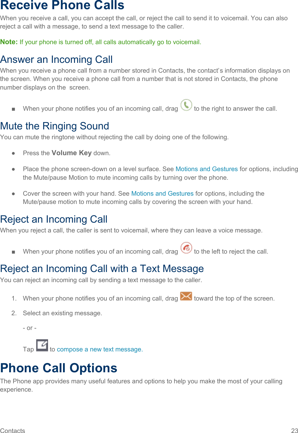  Receive Phone Calls When you receive a call, you can accept the call, or reject the call to send it to voicemail. You can also reject a call with a message, to send a text message to the caller. Note: If your phone is turned off, all calls automatically go to voicemail. Answer an Incoming Call When you receive a phone call from a number stored in Contacts, the contact’s information displays on the screen. When you receive a phone call from a number that is not stored in Contacts, the phone number displays on the  screen. ■  When your phone notifies you of an incoming call, drag   to the right to answer the call. Mute the Ringing Sound You can mute the ringtone without rejecting the call by doing one of the following. ● Press the Volume Key down. ● Place the phone screen-down on a level surface. See Motions and Gestures for options, including the Mute/pause Motion to mute incoming calls by turning over the phone. ● Cover the screen with your hand. See Motions and Gestures for options, including the Mute/pause motion to mute incoming calls by covering the screen with your hand. Reject an Incoming Call When you reject a call, the caller is sent to voicemail, where they can leave a voice message. ■  When your phone notifies you of an incoming call, drag   to the left to reject the call. Reject an Incoming Call with a Text Message You can reject an incoming call by sending a text message to the caller. 1.  When your phone notifies you of an incoming call, drag   toward the top of the screen. 2. Select an existing message. - or - Tap   to compose a new text message.  Phone Call Options The Phone app provides many useful features and options to help you make the most of your calling experience. Contacts 23   