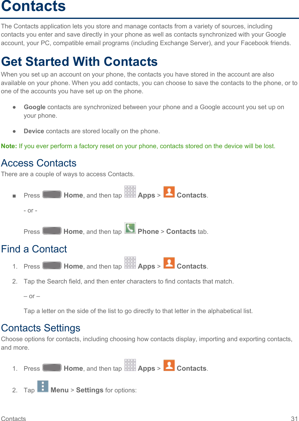  Contacts The Contacts application lets you store and manage contacts from a variety of sources, including contacts you enter and save directly in your phone as well as contacts synchronized with your Google account, your PC, compatible email programs (including Exchange Server), and your Facebook friends. Get Started With Contacts When you set up an account on your phone, the contacts you have stored in the account are also available on your phone. When you add contacts, you can choose to save the contacts to the phone, or to one of the accounts you have set up on the phone. ● Google contacts are synchronized between your phone and a Google account you set up on your phone. ● Device contacts are stored locally on the phone. Note: If you ever perform a factory reset on your phone, contacts stored on the device will be lost. Access Contacts There are a couple of ways to access Contacts. ■  Press   Home, and then tap   Apps &gt;   Contacts. - or - Press   Home, and then tap   Phone &gt; Contacts tab. Find a Contact 1. Press   Home, and then tap   Apps &gt;   Contacts. 2. Tap the Search field, and then enter characters to find contacts that match. – or – Tap a letter on the side of the list to go directly to that letter in the alphabetical list. Contacts Settings Choose options for contacts, including choosing how contacts display, importing and exporting contacts, and more. 1. Press   Home, and then tap   Apps &gt;   Contacts. 2.  Tap   Menu &gt; Settings for options: Contacts 31   