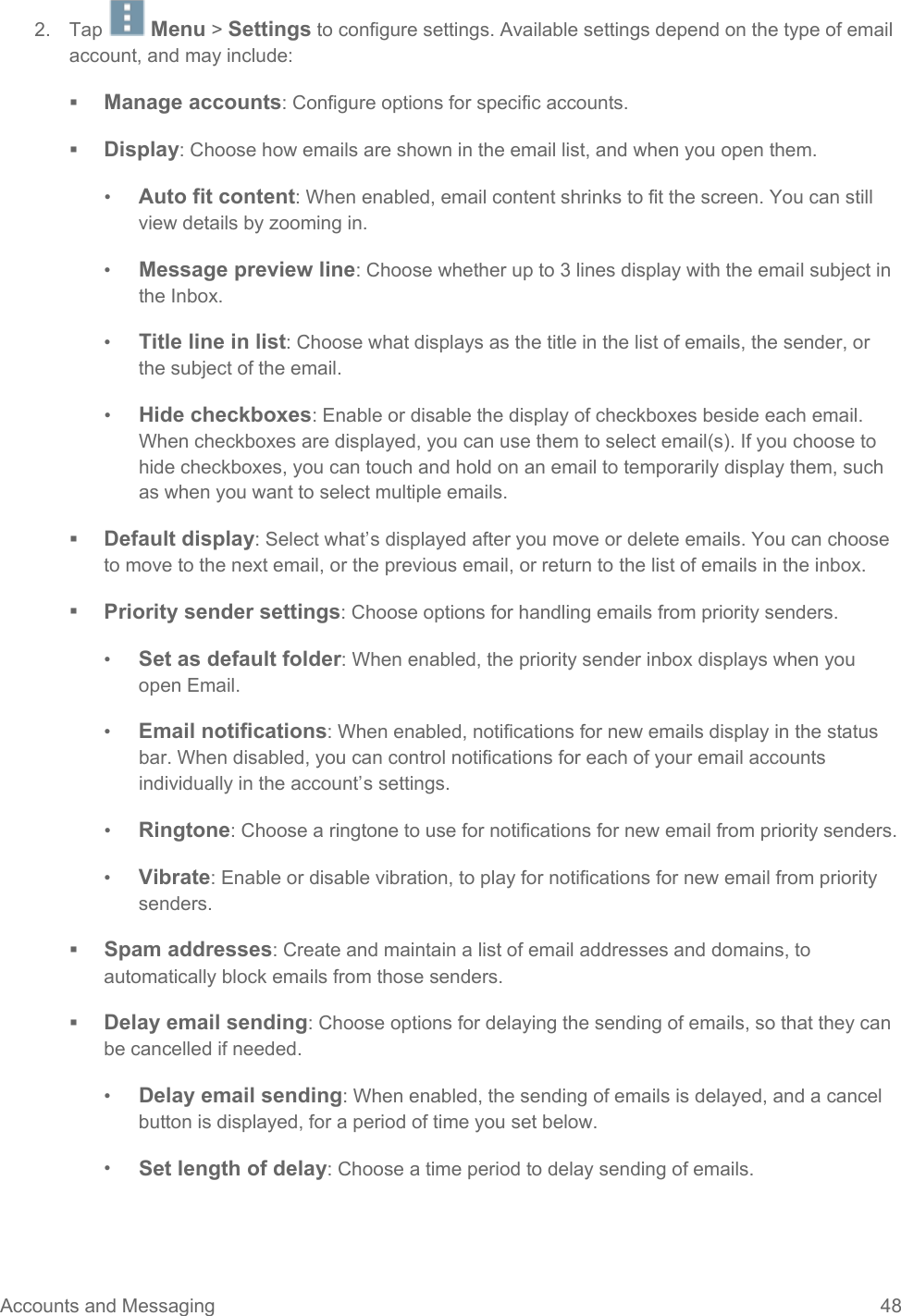  2. Tap   Menu &gt; Settings to configure settings. Available settings depend on the type of email account, and may include:  Manage accounts: Configure options for specific accounts.  Display: Choose how emails are shown in the email list, and when you open them. •  Auto fit content: When enabled, email content shrinks to fit the screen. You can still view details by zooming in. •  Message preview line: Choose whether up to 3 lines display with the email subject in the Inbox. •  Title line in list: Choose what displays as the title in the list of emails, the sender, or the subject of the email. •  Hide checkboxes: Enable or disable the display of checkboxes beside each email. When checkboxes are displayed, you can use them to select email(s). If you choose to hide checkboxes, you can touch and hold on an email to temporarily display them, such as when you want to select multiple emails.  Default display: Select what’s displayed after you move or delete emails. You can choose to move to the next email, or the previous email, or return to the list of emails in the inbox.  Priority sender settings: Choose options for handling emails from priority senders. •  Set as default folder: When enabled, the priority sender inbox displays when you open Email. •  Email notifications: When enabled, notifications for new emails display in the status bar. When disabled, you can control notifications for each of your email accounts individually in the account’s settings. •  Ringtone: Choose a ringtone to use for notifications for new email from priority senders. •  Vibrate: Enable or disable vibration, to play for notifications for new email from priority senders.  Spam addresses: Create and maintain a list of email addresses and domains, to automatically block emails from those senders.  Delay email sending: Choose options for delaying the sending of emails, so that they can be cancelled if needed. •  Delay email sending: When enabled, the sending of emails is delayed, and a cancel button is displayed, for a period of time you set below. •  Set length of delay: Choose a time period to delay sending of emails. Accounts and Messaging 48   