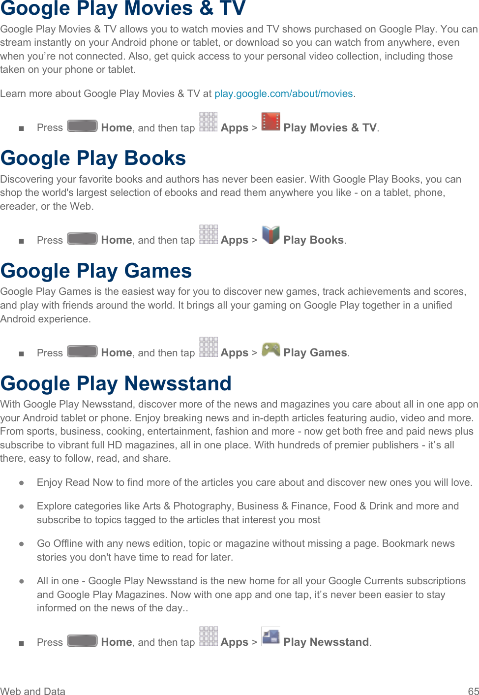  Google Play Movies &amp; TV Google Play Movies &amp; TV allows you to watch movies and TV shows purchased on Google Play. You can stream instantly on your Android phone or tablet, or download so you can watch from anywhere, even when you’re not connected. Also, get quick access to your personal video collection, including those taken on your phone or tablet. Learn more about Google Play Movies &amp; TV at play.google.com/about/movies. ■  Press   Home, and then tap   Apps &gt;   Play Movies &amp; TV.  Google Play Books Discovering your favorite books and authors has never been easier. With Google Play Books, you can shop the world&apos;s largest selection of ebooks and read them anywhere you like - on a tablet, phone, ereader, or the Web. ■  Press   Home, and then tap   Apps &gt;   Play Books.  Google Play Games Google Play Games is the easiest way for you to discover new games, track achievements and scores, and play with friends around the world. It brings all your gaming on Google Play together in a unified Android experience. ■  Press   Home, and then tap   Apps &gt;   Play Games.  Google Play Newsstand With Google Play Newsstand, discover more of the news and magazines you care about all in one app on your Android tablet or phone. Enjoy breaking news and in-depth articles featuring audio, video and more. From sports, business, cooking, entertainment, fashion and more - now get both free and paid news plus subscribe to vibrant full HD magazines, all in one place. With hundreds of premier publishers - it’s all there, easy to follow, read, and share. ●  Enjoy Read Now to find more of the articles you care about and discover new ones you will love. ●  Explore categories like Arts &amp; Photography, Business &amp; Finance, Food &amp; Drink and more and subscribe to topics tagged to the articles that interest you most ●  Go Offline with any news edition, topic or magazine without missing a page. Bookmark news stories you don&apos;t have time to read for later. ●  All in one - Google Play Newsstand is the new home for all your Google Currents subscriptions and Google Play Magazines. Now with one app and one tap, it’s never been easier to stay informed on the news of the day.. ■  Press   Home, and then tap   Apps &gt;   Play Newsstand.  Web and Data 65   