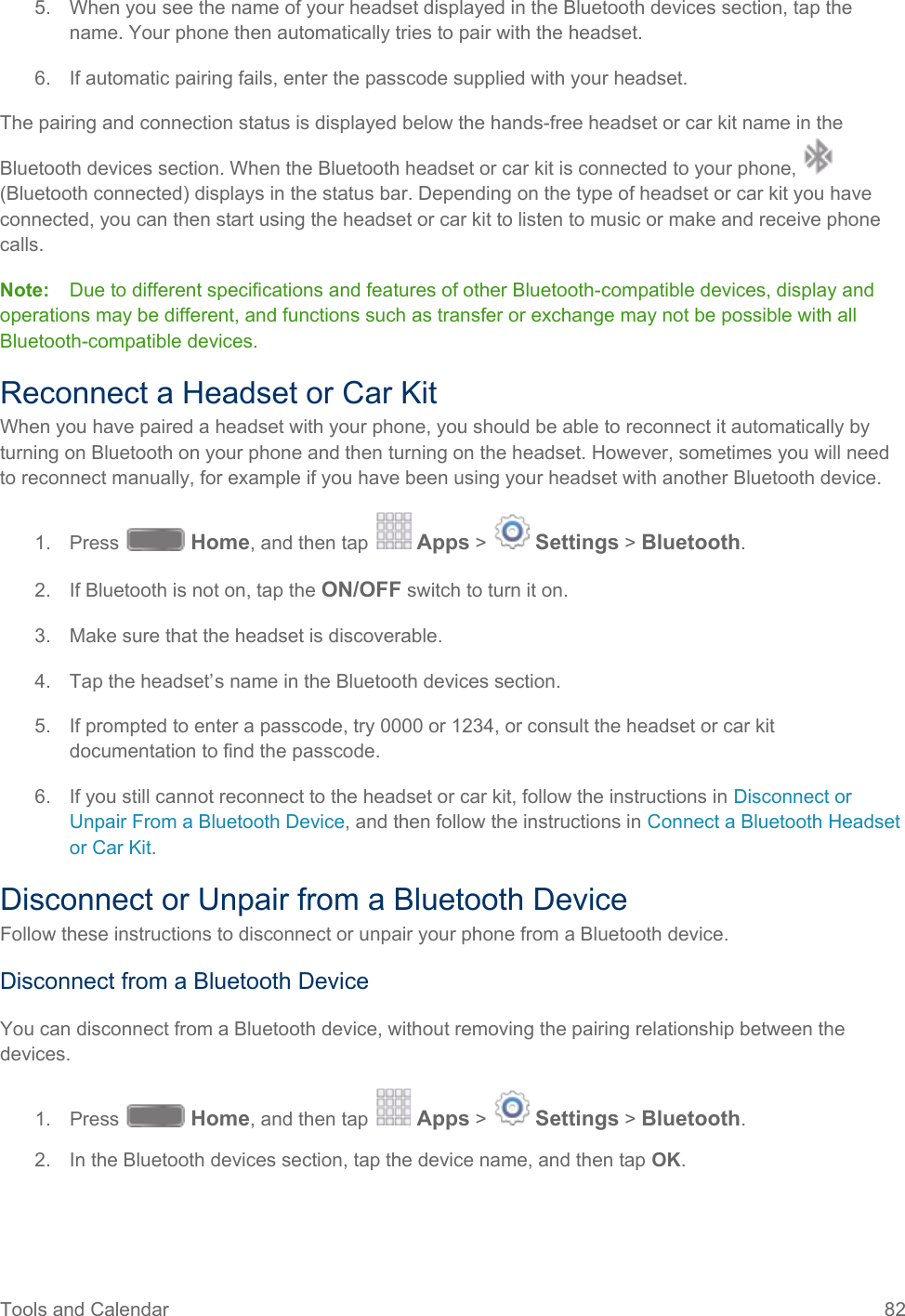  5. When you see the name of your headset displayed in the Bluetooth devices section, tap the name. Your phone then automatically tries to pair with the headset. 6. If automatic pairing fails, enter the passcode supplied with your headset. The pairing and connection status is displayed below the hands-free headset or car kit name in the Bluetooth devices section. When the Bluetooth headset or car kit is connected to your phone,   (Bluetooth connected) displays in the status bar. Depending on the type of headset or car kit you have connected, you can then start using the headset or car kit to listen to music or make and receive phone calls. Note:  Due to different specifications and features of other Bluetooth-compatible devices, display and operations may be different, and functions such as transfer or exchange may not be possible with all Bluetooth-compatible devices. Reconnect a Headset or Car Kit When you have paired a headset with your phone, you should be able to reconnect it automatically by turning on Bluetooth on your phone and then turning on the headset. However, sometimes you will need to reconnect manually, for example if you have been using your headset with another Bluetooth device. 1. Press   Home, and then tap   Apps &gt;   Settings &gt; Bluetooth. 2. If Bluetooth is not on, tap the ON/OFF switch to turn it on. 3. Make sure that the headset is discoverable. 4. Tap the headset’s name in the Bluetooth devices section. 5. If prompted to enter a passcode, try 0000 or 1234, or consult the headset or car kit documentation to find the passcode. 6. If you still cannot reconnect to the headset or car kit, follow the instructions in Disconnect or Unpair From a Bluetooth Device, and then follow the instructions in Connect a Bluetooth Headset or Car Kit. Disconnect or Unpair from a Bluetooth Device Follow these instructions to disconnect or unpair your phone from a Bluetooth device. Disconnect from a Bluetooth Device You can disconnect from a Bluetooth device, without removing the pairing relationship between the devices. 1. Press   Home, and then tap   Apps &gt;   Settings &gt; Bluetooth. 2. In the Bluetooth devices section, tap the device name, and then tap OK. Tools and Calendar 82   