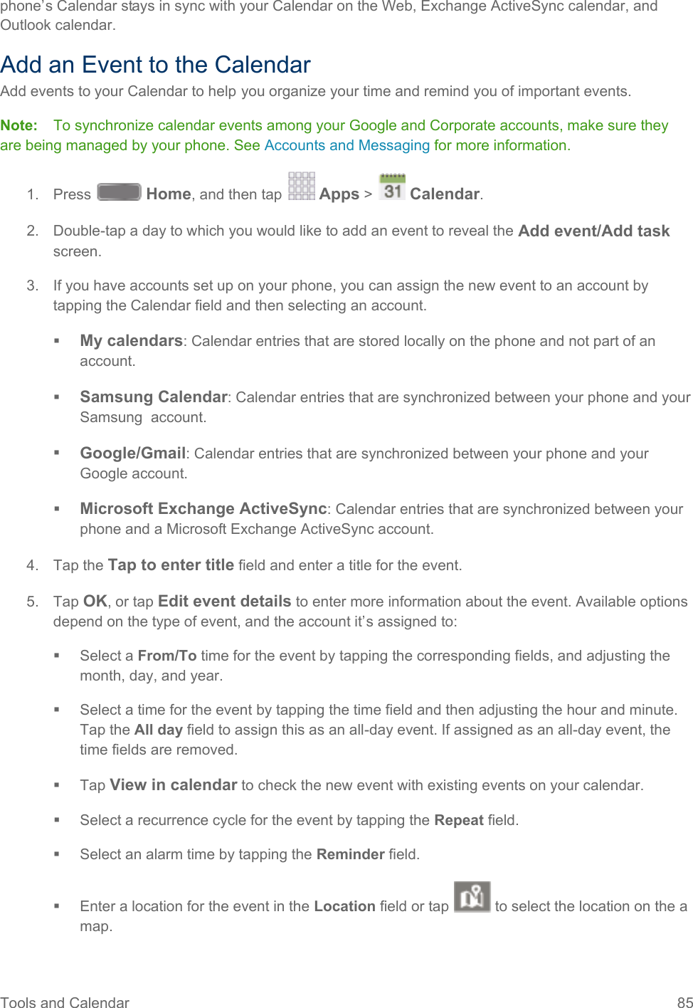  phone’s Calendar stays in sync with your Calendar on the Web, Exchange ActiveSync calendar, and Outlook calendar. Add an Event to the Calendar Add events to your Calendar to help you organize your time and remind you of important events. Note:   To synchronize calendar events among your Google and Corporate accounts, make sure they are being managed by your phone. See Accounts and Messaging for more information. 1. Press   Home, and then tap   Apps &gt;   Calendar.  2. Double-tap a day to which you would like to add an event to reveal the Add event/Add task screen. 3. If you have accounts set up on your phone, you can assign the new event to an account by tapping the Calendar field and then selecting an account.  My calendars: Calendar entries that are stored locally on the phone and not part of an account.  Samsung Calendar: Calendar entries that are synchronized between your phone and your Samsung  account.  Google/Gmail: Calendar entries that are synchronized between your phone and your Google account.  Microsoft Exchange ActiveSync: Calendar entries that are synchronized between your phone and a Microsoft Exchange ActiveSync account. 4. Tap the Tap to enter title field and enter a title for the event.  5. Tap OK, or tap Edit event details to enter more information about the event. Available options depend on the type of event, and the account it’s assigned to:  Select a From/To time for the event by tapping the corresponding fields, and adjusting the month, day, and year.  Select a time for the event by tapping the time field and then adjusting the hour and minute. Tap the All day field to assign this as an all-day event. If assigned as an all-day event, the time fields are removed.  Tap View in calendar to check the new event with existing events on your calendar.  Select a recurrence cycle for the event by tapping the Repeat field.  Select an alarm time by tapping the Reminder field.  Enter a location for the event in the Location field or tap   to select the location on the a map. Tools and Calendar 85   