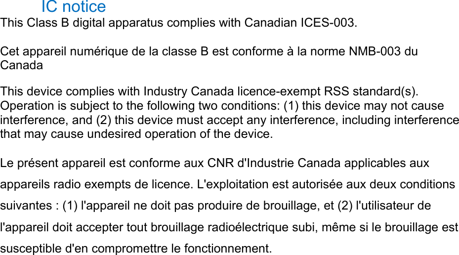 IC notice   This Class B digital apparatus complies with Canadian ICES-003.   Cet appareil numérique de la classe B est conforme à la norme NMB-003 du Canada  This device complies with Industry Canada licence-exempt RSS standard(s). Operation is subject to the following two conditions: (1) this device may not cause interference, and (2) this device must accept any interference, including interference that may cause undesired operation of the device.   Le présent appareil est conforme aux CNR d&apos;Industrie Canada applicables aux appareils radio exempts de licence. L&apos;exploitation est autorisée aux deux conditions suivantes : (1) l&apos;appareil ne doit pas produire de brouillage, et (2) l&apos;utilisateur de l&apos;appareil doit accepter tout brouillage radioélectrique subi, même si le brouillage est susceptible d&apos;en compromettre le fonctionnement.   