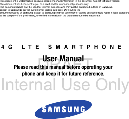 DRAFT Internal Use Only4G LTE SMARTPHONEUser ManualPlease read this manual before operating yourphone and keep it for future reference.    This document is watermarked because certain important information in the document has not yet been verified. This document has been sent to you as a draft and for informational purposes only. The document should only be used for internal purposes and may not be distributed outside of Samsung, except to Samsung&apos;s carrier customer for testing purposes. Distributing the document outside of Samsung, except to Samsung&apos;s carrier customer for testing purposes could result in legal exposure to the company if the preliminary, unverified information in the draft turns out to be inaccurate.