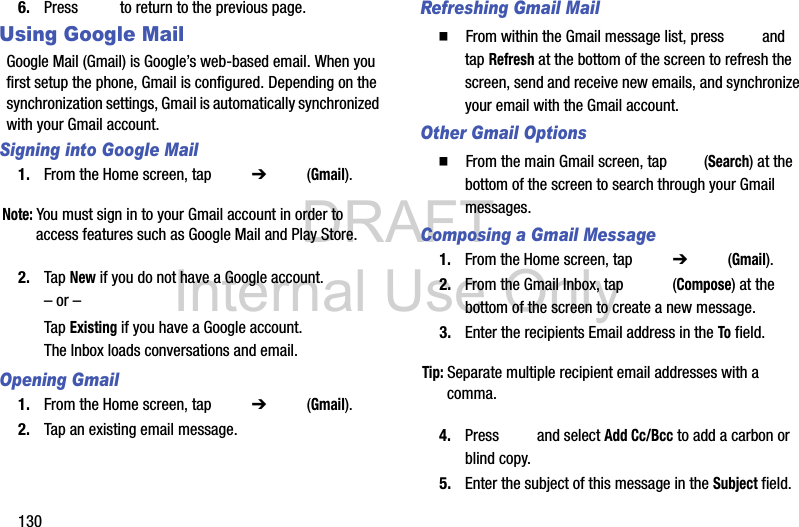 DRAFT Internal Use Only1306. Press   to return to the previous page.Using Google MailGoogle Mail (Gmail) is Google’s web-based email. When you first setup the phone, Gmail is configured. Depending on the synchronization settings, Gmail is automatically synchronized with your Gmail account.Signing into Google Mail1. From the Home screen, tap   ➔  (Gmail).Note: You must sign in to your Gmail account in order to access features such as Google Mail and Play Store.2. Tap New if you do not have a Google account.– or –Tap Existing if you have a Google account.The Inbox loads conversations and email.Opening Gmail1. From the Home screen, tap   ➔  (Gmail).2. Tap an existing email message.Refreshing Gmail Mail  From within the Gmail message list, press   and tap Refresh at the bottom of the screen to refresh the screen, send and receive new emails, and synchronize your email with the Gmail account.Other Gmail Options  From the main Gmail screen, tap   (Search) at the bottom of the screen to search through your Gmail messages.Composing a Gmail Message1. From the Home screen, tap   ➔  (Gmail).2. From the Gmail Inbox, tap   (Compose) at the bottom of the screen to create a new message.3. Enter the recipients Email address in the To field.Tip: Separate multiple recipient email addresses with a comma.4. Press   and select Add Cc/Bcc to add a carbon or blind copy.5. Enter the subject of this message in the Subject field.