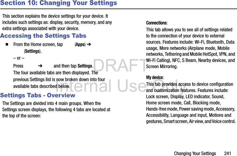 DRAFT Internal Use OnlyChanging Your Settings       241Section 10: Changing Your SettingsThis section explains the device settings for your device. It includes such settings as: display, security, memory, and any extra settings associated with your device.Accessing the Settings Tabs  From the Home screen, tap   (Apps) ➔  (Settings).– or –Press  ➔   and then tap Settings. The four available tabs are then displayed. The previous Settings list is now broken down into four available tabs described below.Settings Tabs - OverviewThe Settings are divided into 4 main groups. When the Settings screen displays, the following 4 tabs are located at the top of the screen: Connections: This tab allows you to see all of settings related to the connection of your device to external sources. Features include: Wi-Fi, Bluetooth, Data usage, More networks (Airplane mode, Mobile networks, Tethering and Mobile HotSpot, VPN, and Wi-Fi Calling), NFC, S Beam, Nearby devices, and Screen Mirroring. My device: This tab provides access to device configuration and customization features. Features include: Lock screen, Display, LED indicator, Sound, Home screen mode, Call, Blocking mode, Hands-free mode, Power saving mode, Accessory, Accessibility, Language and input, Motions and gestures, Smart screen, Air view, and Voice control.