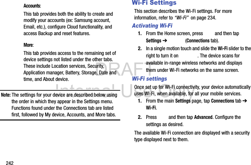 DRAFT Internal Use Only242Note: The settings for your device are described below using the order in which they appear in the Settings menu. Functions found under the Connections tab are listed first, followed by My device, Accounts, and More tabs.Wi-Fi SettingsThis section describes the Wi-Fi settings. For more information, refer to “Wi-Fi”  on page 234.Activating Wi-Fi1. From the Home screen, press   and then tap Settings ➔   (Connections tab).2. In a single motion touch and slide the Wi-Fi slider to the right to turn it on  . The device scans for available in-range wireless networks and displays them under Wi-Fi networks on the same screen.Wi-Fi settingsOnce set up for Wi-Fi connectivity, your device automatically uses Wi-Fi, when available, for all your mobile services.1. From the main Settings page, tap Connections tab ➔ Wi-Fi.2. Press   and then tap Advanced. Configure the settings as desired.The available Wi-Fi connection are displayed with a security type displayed next to them. Accounts: This tab provides both the ability to create and modify your accounts (ex: Samsung account, Email, etc.), configure Cloud functionality, and access Backup and reset features. More: This tab provides access to the remaining set of device settings not listed under the other tabs. These include Location services, Security, Application manager, Battery, Storage, Date and time, and About device.