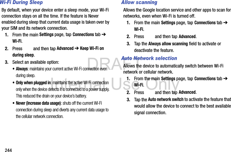 DRAFT Internal Use Only244Wi-Fi During SleepBy default, when your device enter a sleep mode, your Wi-Fi connection stays on all the time. If the feature is Never enabled during sleep that current data usage is taken over by your SIM and its network connection.1. From the main Settings page, tap Connections tab ➔ Wi-Fi.2. Press   and then tap Advanced ➔ Keep Wi-Fi on during sleep.3. Select an available option:•Always: maintains your current active Wi-Fi connection even during sleep.• Only when plugged in: maintains the active Wi-Fi connection only when the device detects it is connected to a power supply. This reduced the drain on your device’s battery.• Never (increase data usage): shuts off the current Wi-Fi connection during sleep and diverts any current data usage to the cellular network connection.Allow scanningAllows the Google location service and other apps to scan for networks, even when Wi-Fi is turned off.1. From the main Settings page, tap Connections tab ➔ Wi-Fi.2. Press   and then tap Advanced.3. Tap the Always allow scanning field to activate or deactivate the feature.Auto Network selectionAllows the device to automatically switch between Wi-Fi network or cellular network.1. From the main Settings page, tap Connections tab ➔ Wi-Fi.2. Press   and then tap Advanced.3. Tap the Auto network switch to activate the feature that would allow the device to connect to the best available signal connection.