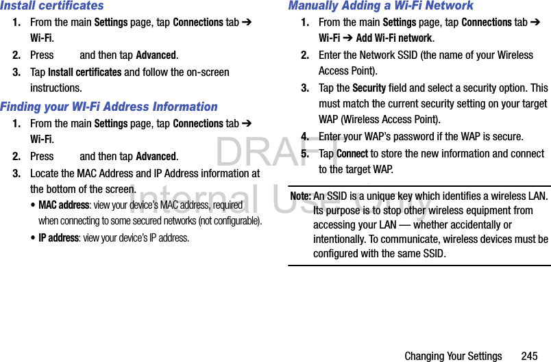 DRAFT Internal Use OnlyChanging Your Settings       245Install certificates1. From the main Settings page, tap Connections tab ➔ Wi-Fi.2. Press   and then tap Advanced.3. Tap Install certificates and follow the on-screen instructions.Finding your WI-Fi Address Information1. From the main Settings page, tap Connections tab ➔ Wi-Fi.2. Press   and then tap Advanced.3. Locate the MAC Address and IP Address information at the bottom of the screen.•MAC address: view your device’s MAC address, required when connecting to some secured networks (not configurable).•IP address: view your device’s IP address.Manually Adding a Wi-Fi Network1. From the main Settings page, tap Connections tab ➔ Wi-Fi ➔ Add Wi-Fi network.2. Enter the Network SSID (the name of your Wireless Access Point).3. Tap the Security field and select a security option. This must match the current security setting on your target WAP (Wireless Access Point).4. Enter your WAP’s password if the WAP is secure.5. Tap Connect to store the new information and connect to the target WAP.Note: An SSID is a unique key which identifies a wireless LAN. Its purpose is to stop other wireless equipment from accessing your LAN — whether accidentally or intentionally. To communicate, wireless devices must be configured with the same SSID.