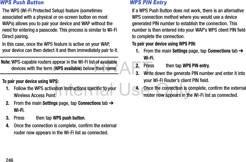 DRAFT Internal Use Only246WPS Push ButtonThe WPS (Wi-Fi Protected Setup) feature (sometimes associated with a physical or on-screen button on most WAPs) allows you to pair your device and WAP without the need for entering a passcode. This process is similar to Wi-Fi Direct pairing.In this case, once the WPS feature is active on your WAP, your device can then detect it and then immediately pair to it.Note: WPS-capable routers appear in the Wi-Fi list of available devices with the term (WPS available) below their name.To pair your device using WPS:1. Follow the WPS activation instructions specific to your Wireless Access Point.2. From the main Settings page, tap Connections tab ➔ Wi-Fi.3. Press   then tap WPS push button.4. Once the connection is complete, confirm the external router now appears in the Wi-Fi list as connected. WPS PIN EntryIf a WPS Push Button does not work, there is an alternative WPS connection method where you would use a device generated PIN number to establish the connection. This number is then entered into your WAP’s WPS client PIN field to complete the connection.To pair your device using WPS PIN:1. From the main Settings page, tap Connections tab ➔ Wi-Fi.2. Press   then tap WPS PIN entry.3. Write down the generate PIN number and enter it into your Wi-Fi Router’s client PIN field.4. Once the connection is complete, confirm the external router now appears in the Wi-Fi list as connected. 