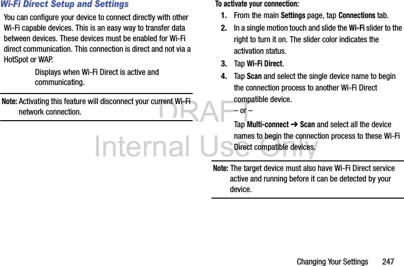 DRAFT Internal Use OnlyChanging Your Settings       247Wi-Fi Direct Setup and SettingsYou can configure your device to connect directly with other Wi-Fi capable devices. This is an easy way to transfer data between devices. These devices must be enabled for Wi-Fi direct communication. This connection is direct and not via a HotSpot or WAP.Displays when Wi-Fi Direct is active and communicating.Note: Activating this feature will disconnect your current Wi-Fi network connection.To activate your connection:1. From the main Settings page, tap Connections tab.2. In a single motion touch and slide the Wi-Fi slider to the right to turn it on. The slider color indicates the activation status.3. Tap Wi-Fi Direct.4. Tap Scan and select the single device name to begin the connection process to another Wi-Fi Direct compatible device.– or –Tap Multi-connect ➔ Scan and select all the device names to begin the connection process to these Wi-Fi Direct compatible devices.Note: The target device must also have Wi-Fi Direct service active and running before it can be detected by your device.