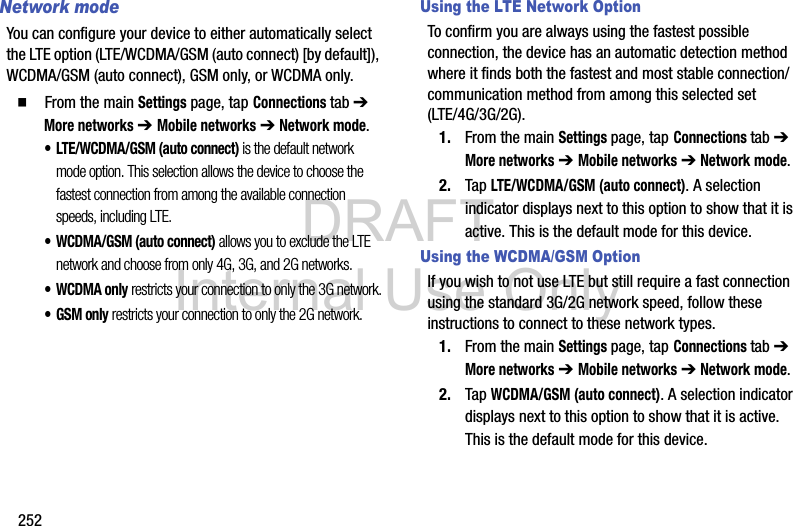 DRAFT Internal Use Only252Network modeYou can configure your device to either automatically select the LTE option (LTE/WCDMA/GSM (auto connect) [by default]), WCDMA/GSM (auto connect), GSM only, or WCDMA only.  From the main Settings page, tap Connections tab ➔ More networks ➔ Mobile networks ➔ Network mode.• LTE/WCDMA/GSM (auto connect) is the default network mode option. This selection allows the device to choose the fastest connection from among the available connection speeds, including LTE.• WCDMA/GSM (auto connect) allows you to exclude the LTE network and choose from only 4G, 3G, and 2G networks.• WCDMA only restricts your connection to only the 3G network.•GSM only restricts your connection to only the 2G network.Using the LTE Network OptionTo confirm you are always using the fastest possible connection, the device has an automatic detection method where it finds both the fastest and most stable connection/communication method from among this selected set (LTE/4G/3G/2G).1. From the main Settings page, tap Connections tab ➔ More networks ➔ Mobile networks ➔ Network mode.2. Tap LTE/WCDMA/GSM (auto connect). A selection indicator displays next to this option to show that it is active. This is the default mode for this device.Using the WCDMA/GSM OptionIf you wish to not use LTE but still require a fast connection using the standard 3G/2G network speed, follow these instructions to connect to these network types.1. From the main Settings page, tap Connections tab ➔ More networks ➔ Mobile networks ➔ Network mode.2. Tap WCDMA/GSM (auto connect). A selection indicator displays next to this option to show that it is active. This is the default mode for this device.